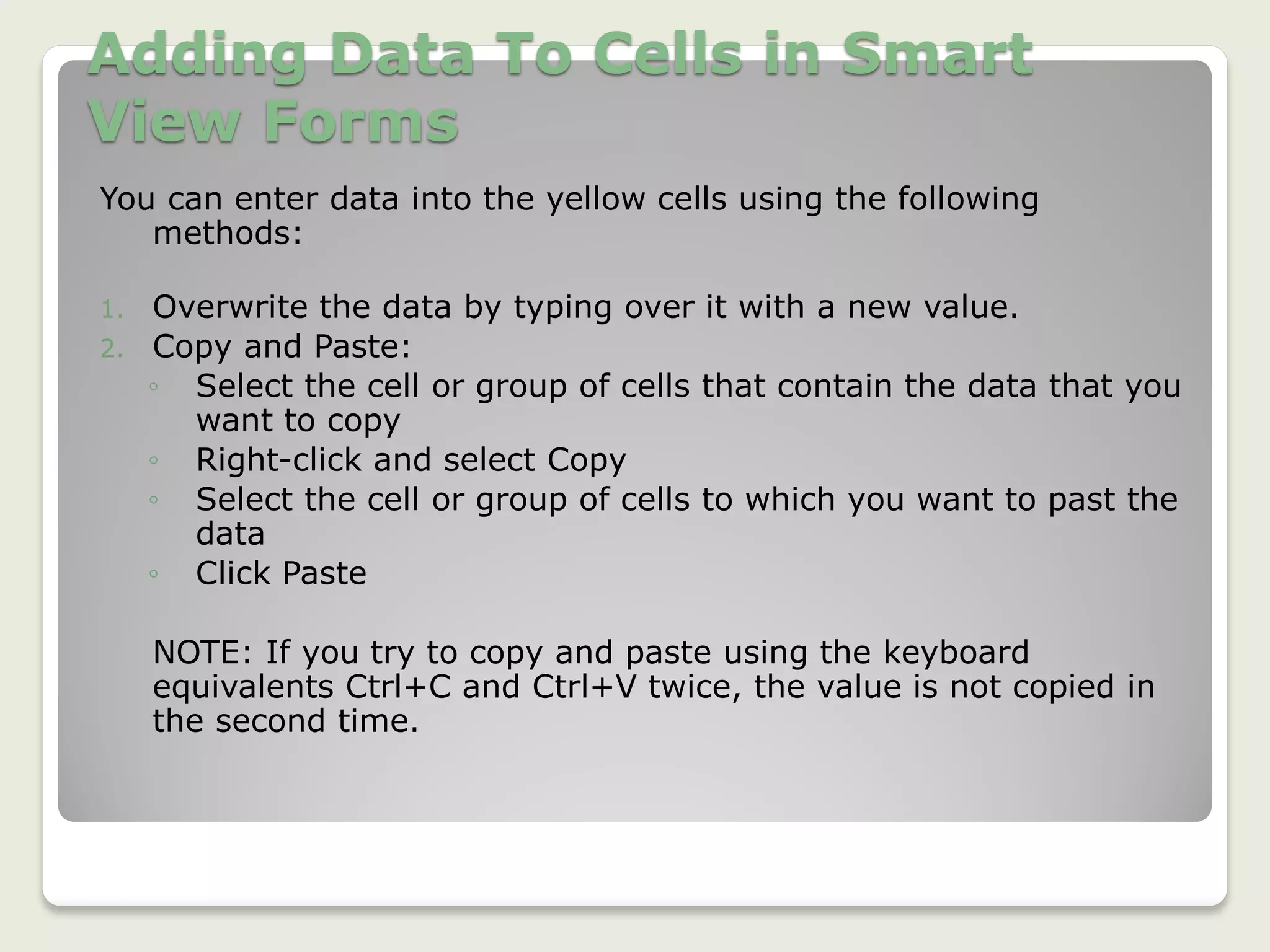 Adding Data To Cells in Smart
View Forms
You can enter data into the yellow cells using the following
methods:
1. Overwrite the data by typing over it with a new value.
2. Copy and Paste:
◦ Select the cell or group of cells that contain the data that you
want to copy
◦ Right-click and select Copy
◦ Select the cell or group of cells to which you want to past the
data
◦ Click Paste
NOTE: If you try to copy and paste using the keyboard
equivalents Ctrl+C and Ctrl+V twice, the value is not copied in
the second time.
 