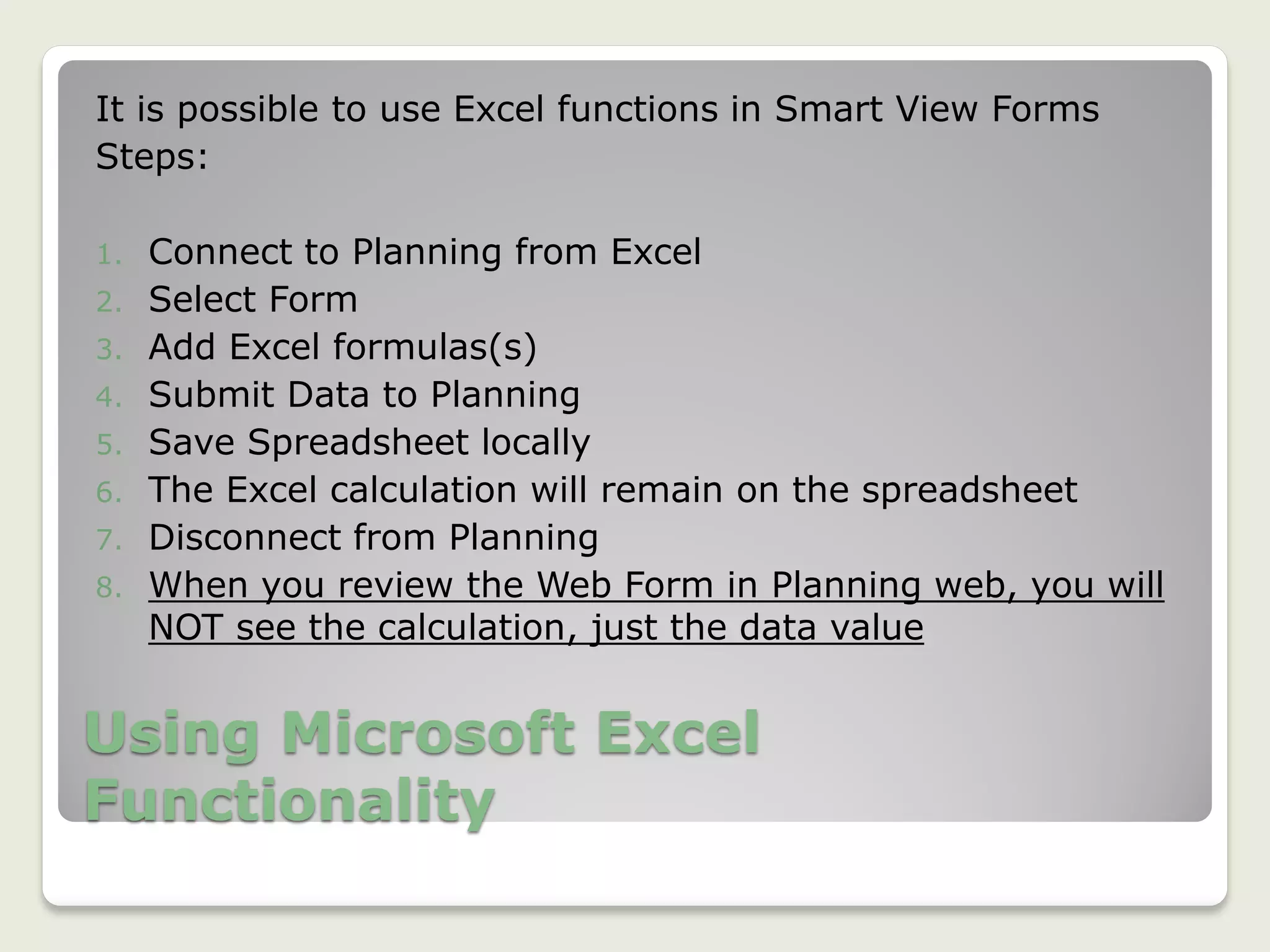 Using Microsoft Excel
Functionality
It is possible to use Excel functions in Smart View Forms
Steps:
1. Connect to Planning from Excel
2. Select Form
3. Add Excel formulas(s)
4. Submit Data to Planning
5. Save Spreadsheet locally
6. The Excel calculation will remain on the spreadsheet
7. Disconnect from Planning
8. When you review the Web Form in Planning web, you will
NOT see the calculation, just the data value
 