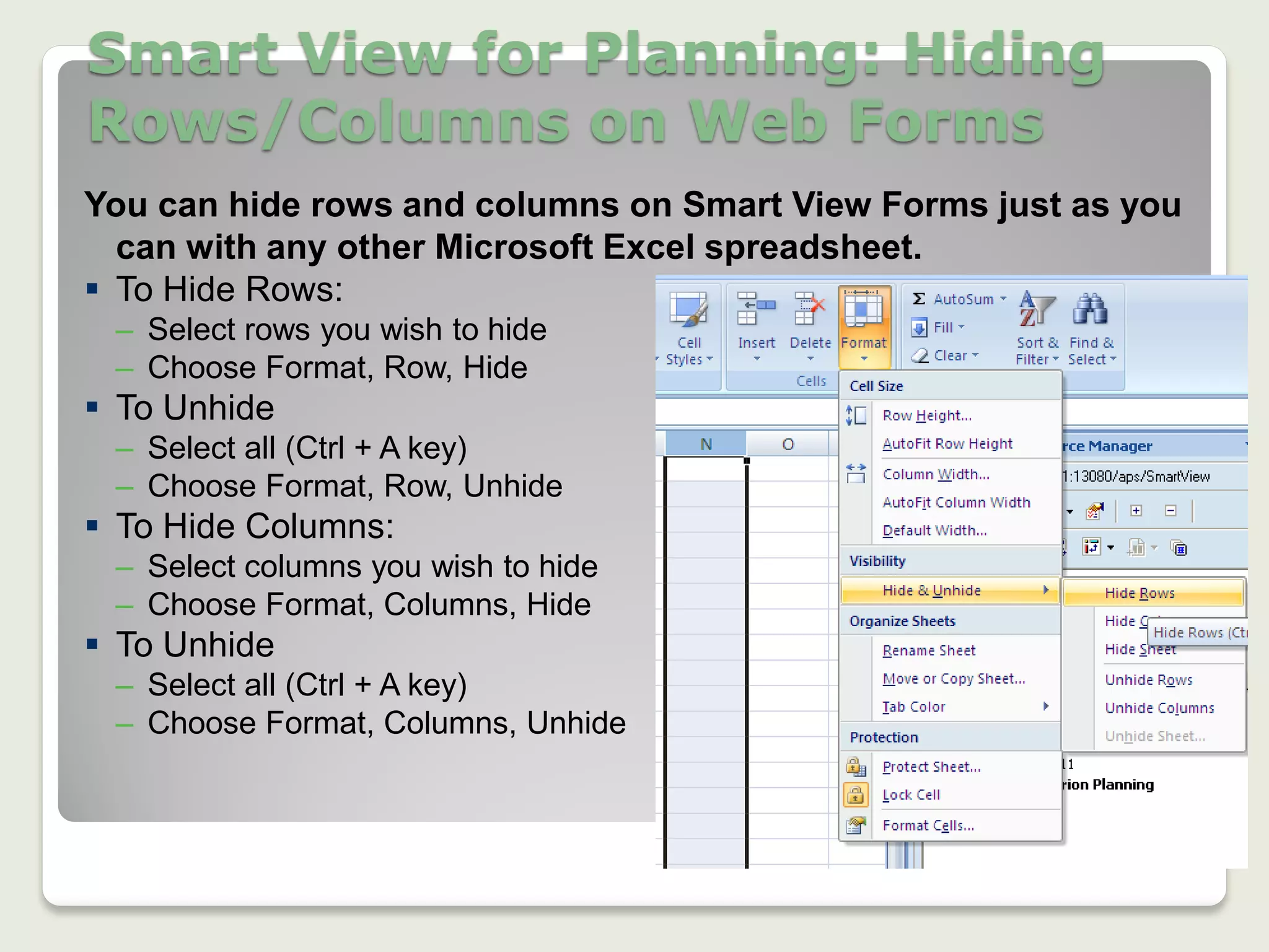Smart View for Planning: Hiding
Rows/Columns on Web Forms
21
You can hide rows and columns on Smart View Forms just as you
can with any other Microsoft Excel spreadsheet.
 To Hide Rows:
– Select rows you wish to hide
– Choose Format, Row, Hide
 To Unhide
– Select all (Ctrl + A key)
– Choose Format, Row, Unhide
 To Hide Columns:
– Select columns you wish to hide
– Choose Format, Columns, Hide
 To Unhide
– Select all (Ctrl + A key)
– Choose Format, Columns, Unhide
 