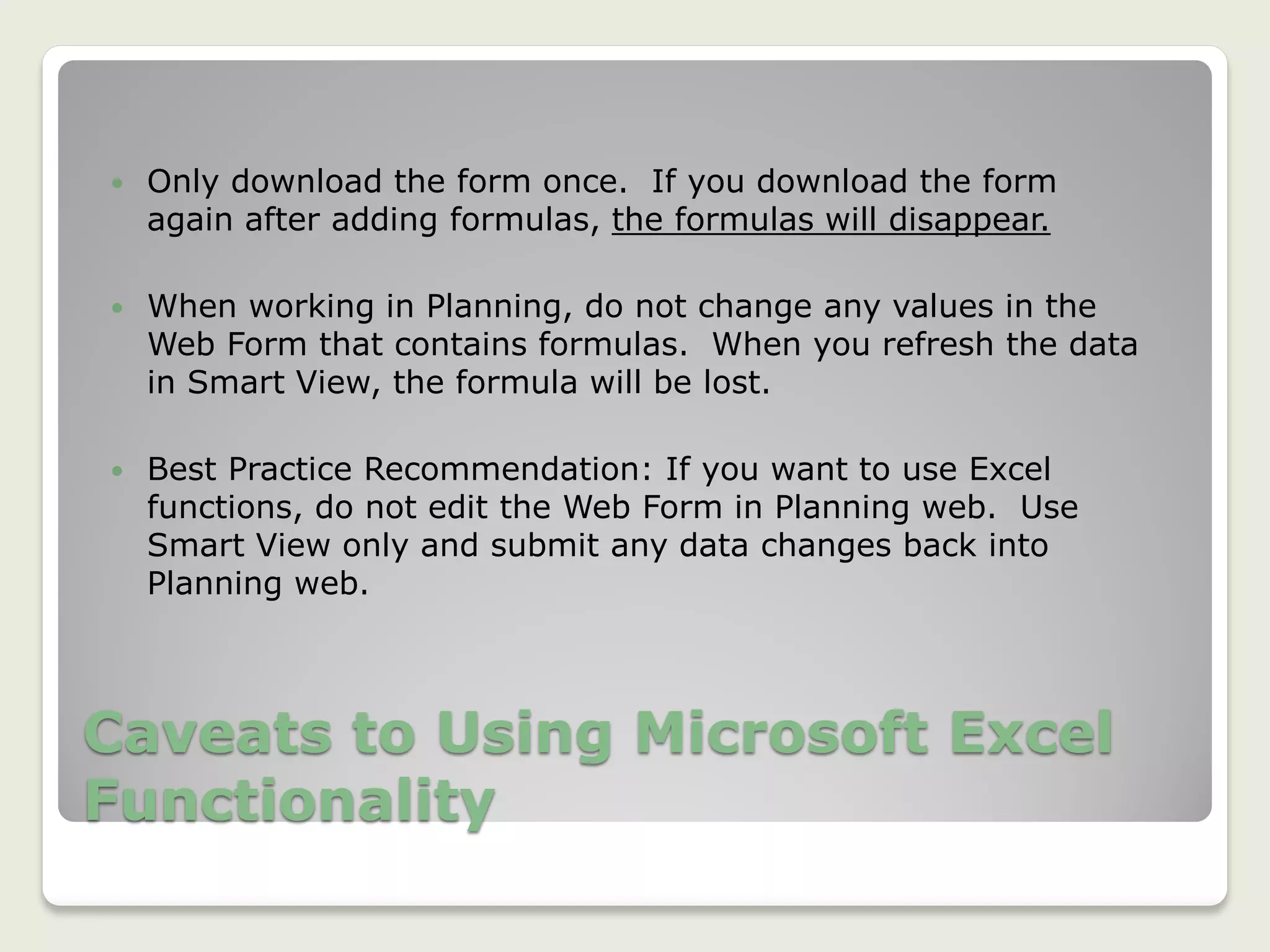 Caveats to Using Microsoft Excel
Functionality
 Only download the form once. If you download the form
again after adding formulas, the formulas will disappear.
 When working in Planning, do not change any values in the
Web Form that contains formulas. When you refresh the data
in Smart View, the formula will be lost.
 Best Practice Recommendation: If you want to use Excel
functions, do not edit the Web Form in Planning web. Use
Smart View only and submit any data changes back into
Planning web.
 