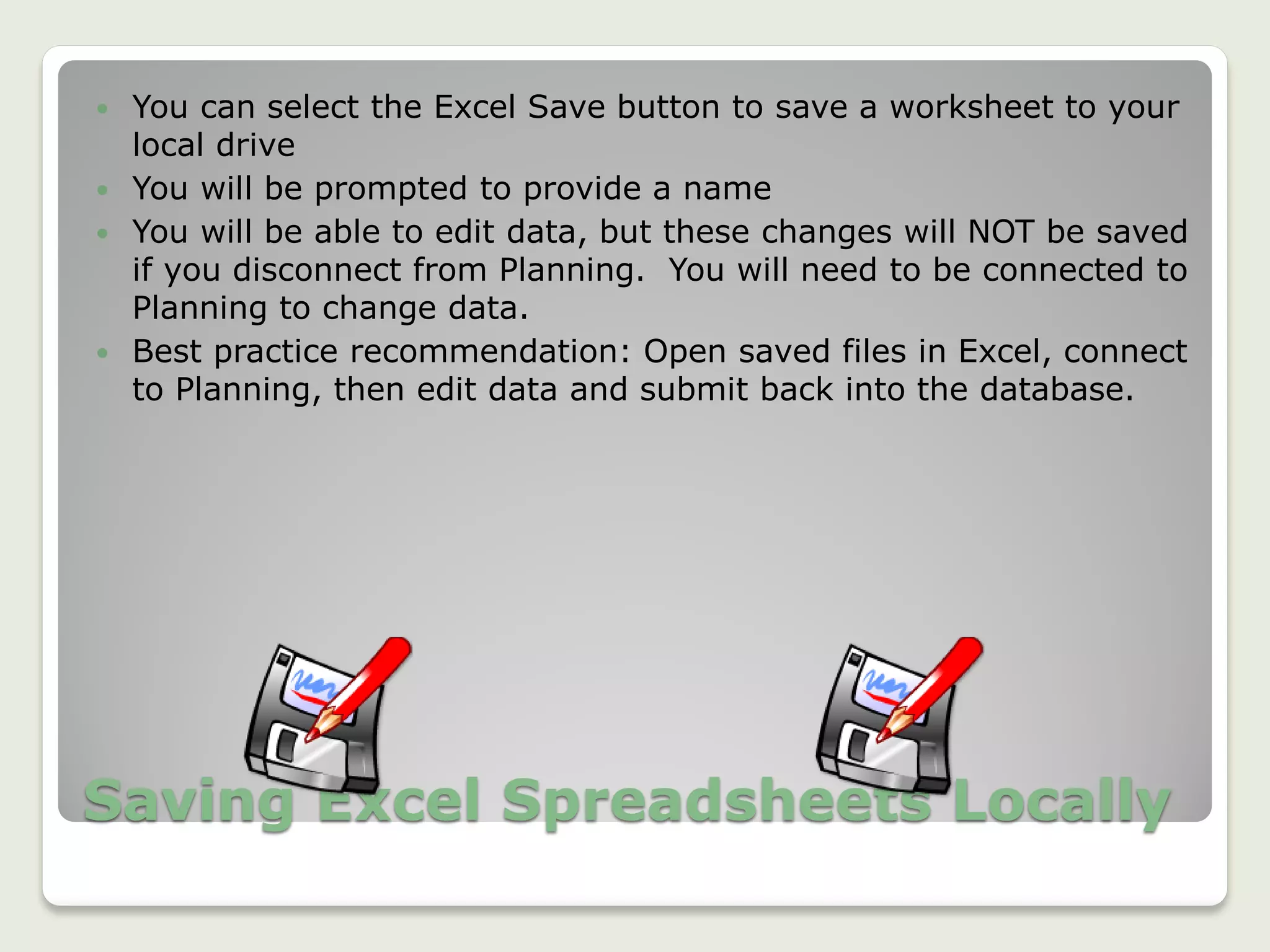 Saving Excel Spreadsheets Locally
 You can select the Excel Save button to save a worksheet to your
local drive
 You will be prompted to provide a name
 You will be able to edit data, but these changes will NOT be saved
if you disconnect from Planning. You will need to be connected to
Planning to change data.
 Best practice recommendation: Open saved files in Excel, connect
to Planning, then edit data and submit back into the database.
 