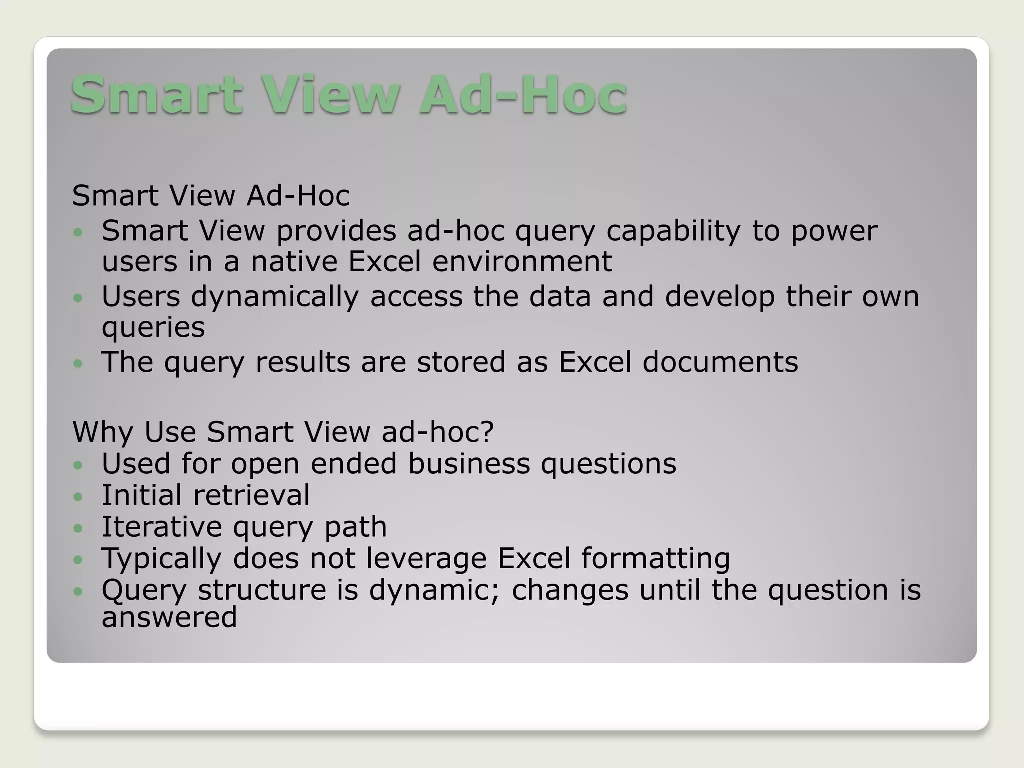 Smart View Ad-Hoc
Smart View Ad-Hoc
 Smart View provides ad-hoc query capability to power
users in a native Excel environment
 Users dynamically access the data and develop their own
queries
 The query results are stored as Excel documents
Why Use Smart View ad-hoc?
 Used for open ended business questions
 Initial retrieval
 Iterative query path
 Typically does not leverage Excel formatting
 Query structure is dynamic; changes until the question is
answered
 