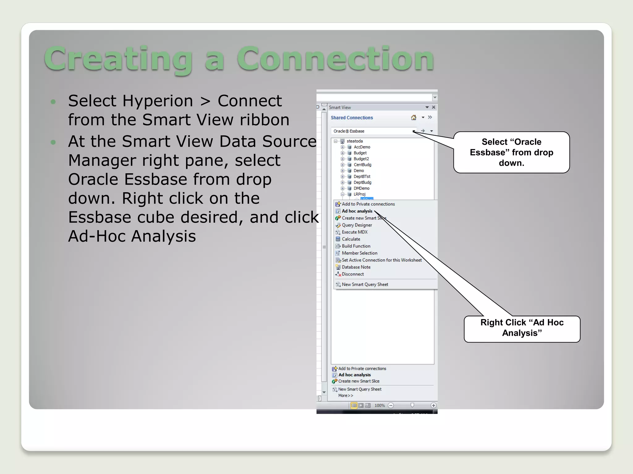 Creating a Connection
 Select Hyperion > Connect
from the Smart View ribbon
 At the Smart View Data Source
Manager right pane, select
Oracle Essbase from drop
down. Right click on the
Essbase cube desired, and click
Ad-Hoc Analysis
Select “Oracle
Essbase” from drop
down.
Right Click “Ad Hoc
Analysis”
 