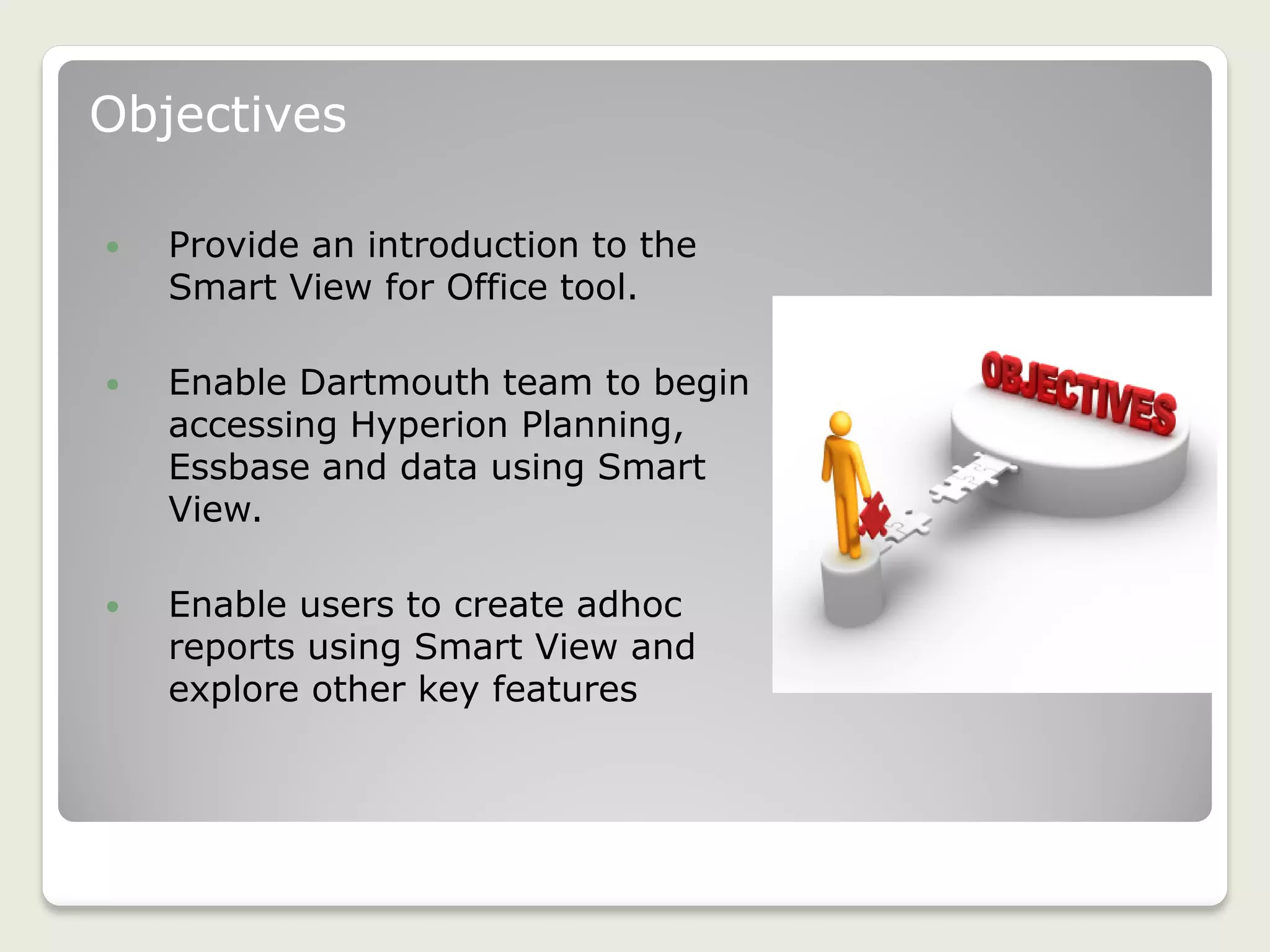 Objectives
 Provide an introduction to the
Smart View for Office tool.
 Enable Dartmouth team to begin
accessing Hyperion Planning,
Essbase and data using Smart
View.
 Enable users to create adhoc
reports using Smart View and
explore other key features
3
 