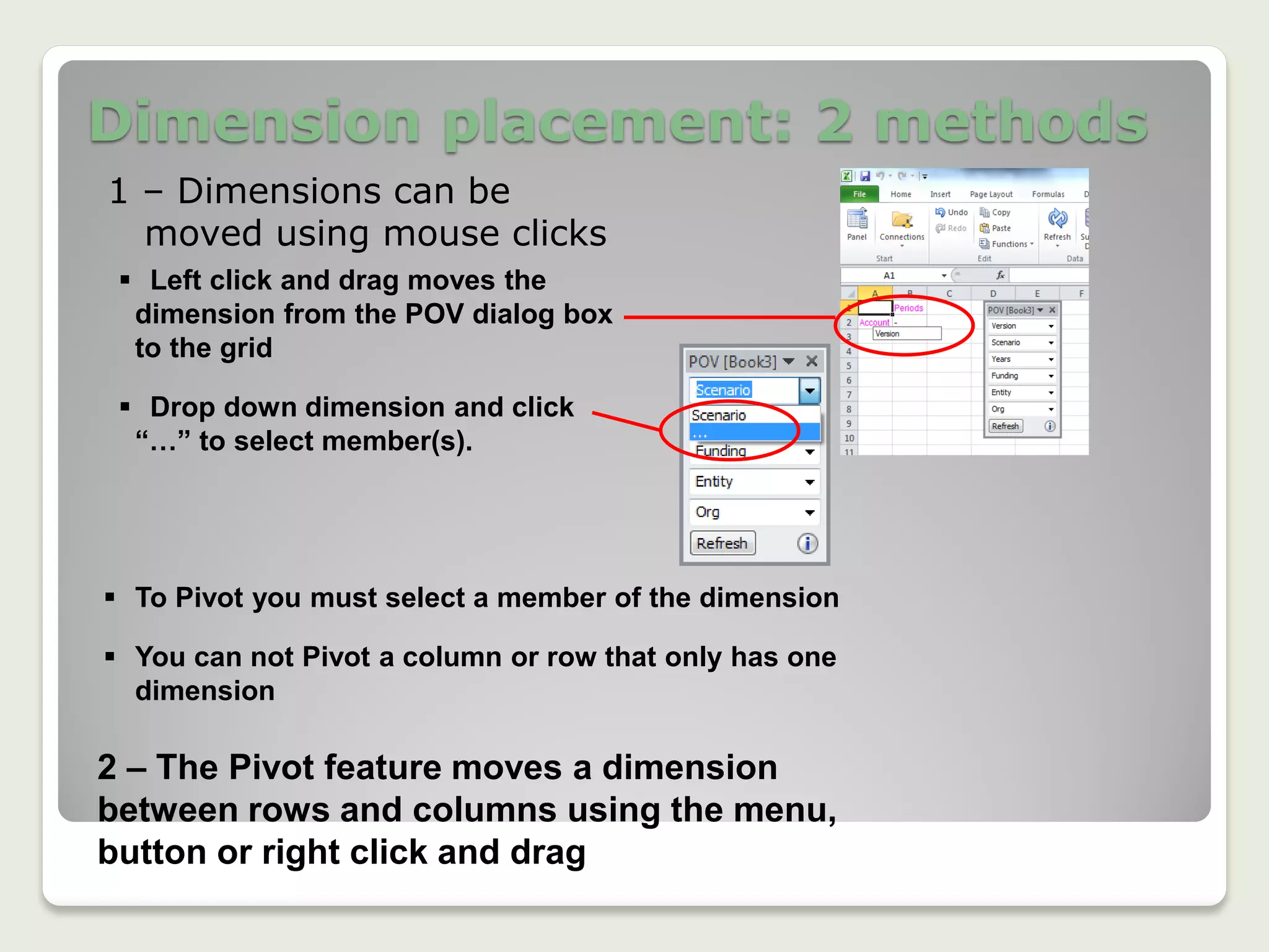 Dimension placement: 2 methods
1 – Dimensions can be
moved using mouse clicks
 Left click and drag moves the
dimension from the POV dialog box
to the grid
 Drop down dimension and click
“…” to select member(s).
 To Pivot you must select a member of the dimension
 You can not Pivot a column or row that only has one
dimension
2 – The Pivot feature moves a dimension
between rows and columns using the menu,
button or right click and drag
 