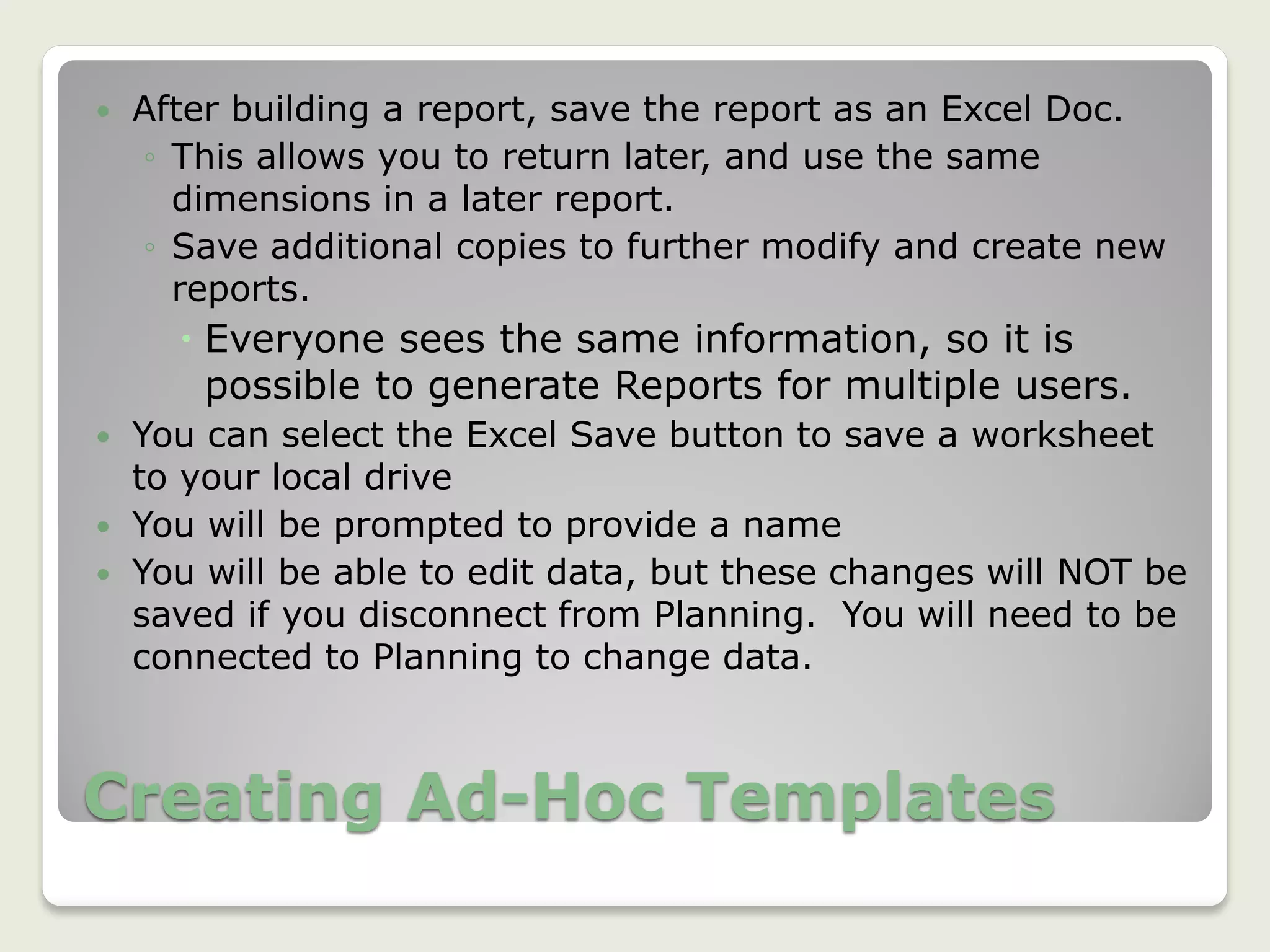 Creating Ad-Hoc Templates
 After building a report, save the report as an Excel Doc.
◦ This allows you to return later, and use the same
dimensions in a later report.
◦ Save additional copies to further modify and create new
reports.
 Everyone sees the same information, so it is
possible to generate Reports for multiple users.
 You can select the Excel Save button to save a worksheet
to your local drive
 You will be prompted to provide a name
 You will be able to edit data, but these changes will NOT be
saved if you disconnect from Planning. You will need to be
connected to Planning to change data.
35
 