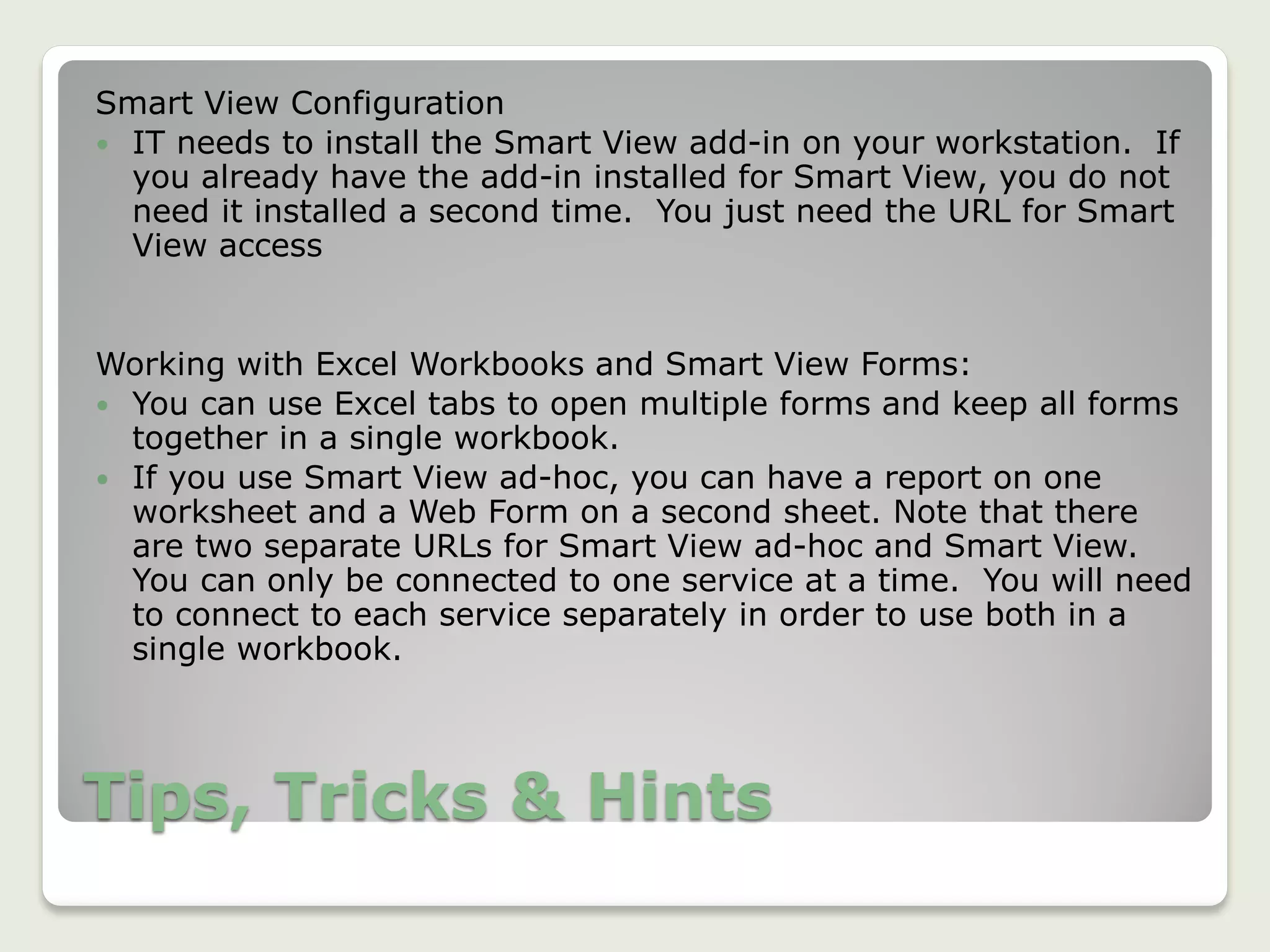 Tips, Tricks & Hints
Smart View Configuration
 IT needs to install the Smart View add-in on your workstation. If
you already have the add-in installed for Smart View, you do not
need it installed a second time. You just need the URL for Smart
View access
Working with Excel Workbooks and Smart View Forms:
 You can use Excel tabs to open multiple forms and keep all forms
together in a single workbook.
 If you use Smart View ad-hoc, you can have a report on one
worksheet and a Web Form on a second sheet. Note that there
are two separate URLs for Smart View ad-hoc and Smart View.
You can only be connected to one service at a time. You will need
to connect to each service separately in order to use both in a
single workbook.
 
