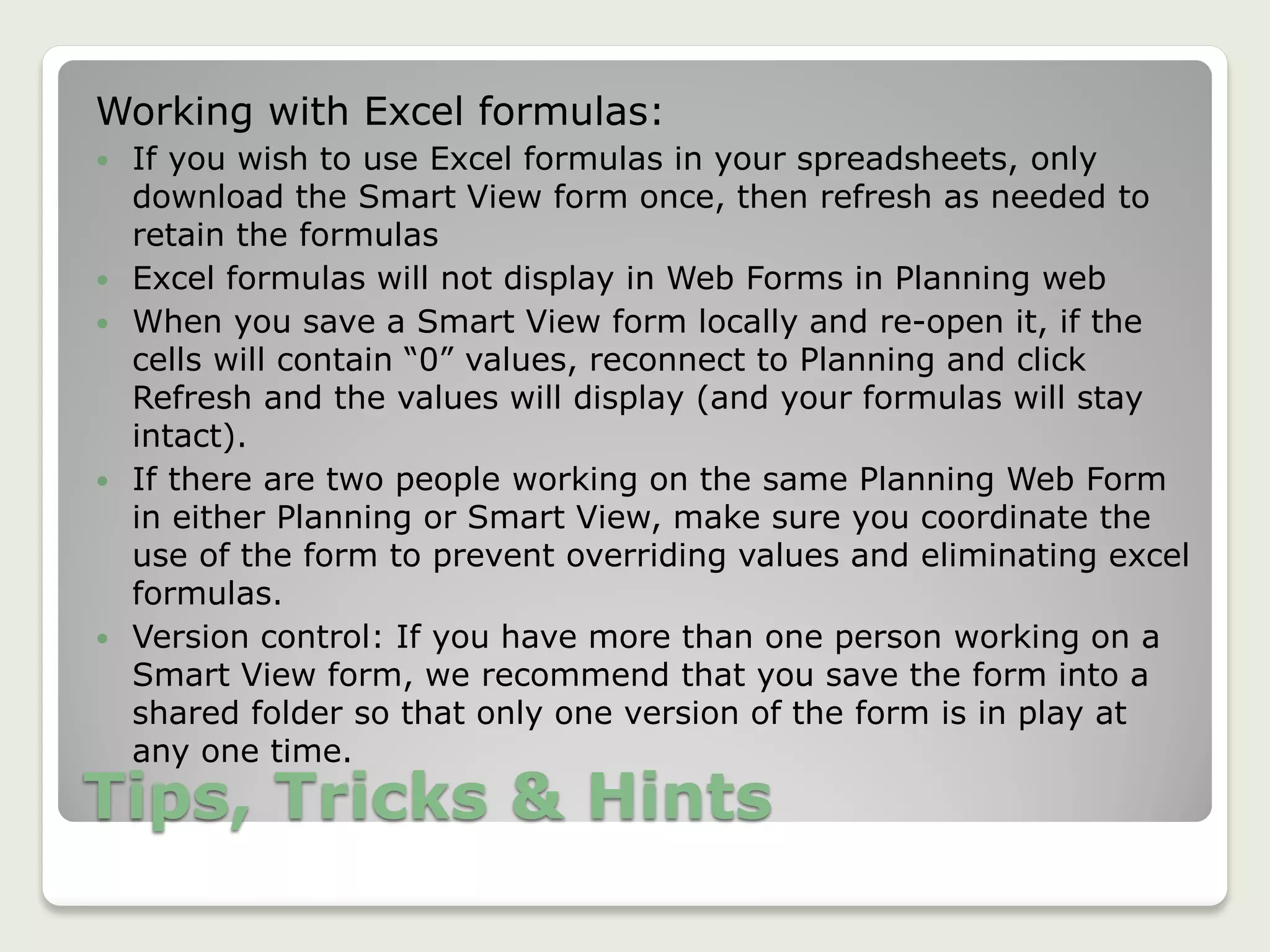 Tips, Tricks & Hints
Working with Excel formulas:
 If you wish to use Excel formulas in your spreadsheets, only
download the Smart View form once, then refresh as needed to
retain the formulas
 Excel formulas will not display in Web Forms in Planning web
 When you save a Smart View form locally and re-open it, if the
cells will contain “0” values, reconnect to Planning and click
Refresh and the values will display (and your formulas will stay
intact).
 If there are two people working on the same Planning Web Form
in either Planning or Smart View, make sure you coordinate the
use of the form to prevent overriding values and eliminating excel
formulas.
 Version control: If you have more than one person working on a
Smart View form, we recommend that you save the form into a
shared folder so that only one version of the form is in play at
any one time.
 
