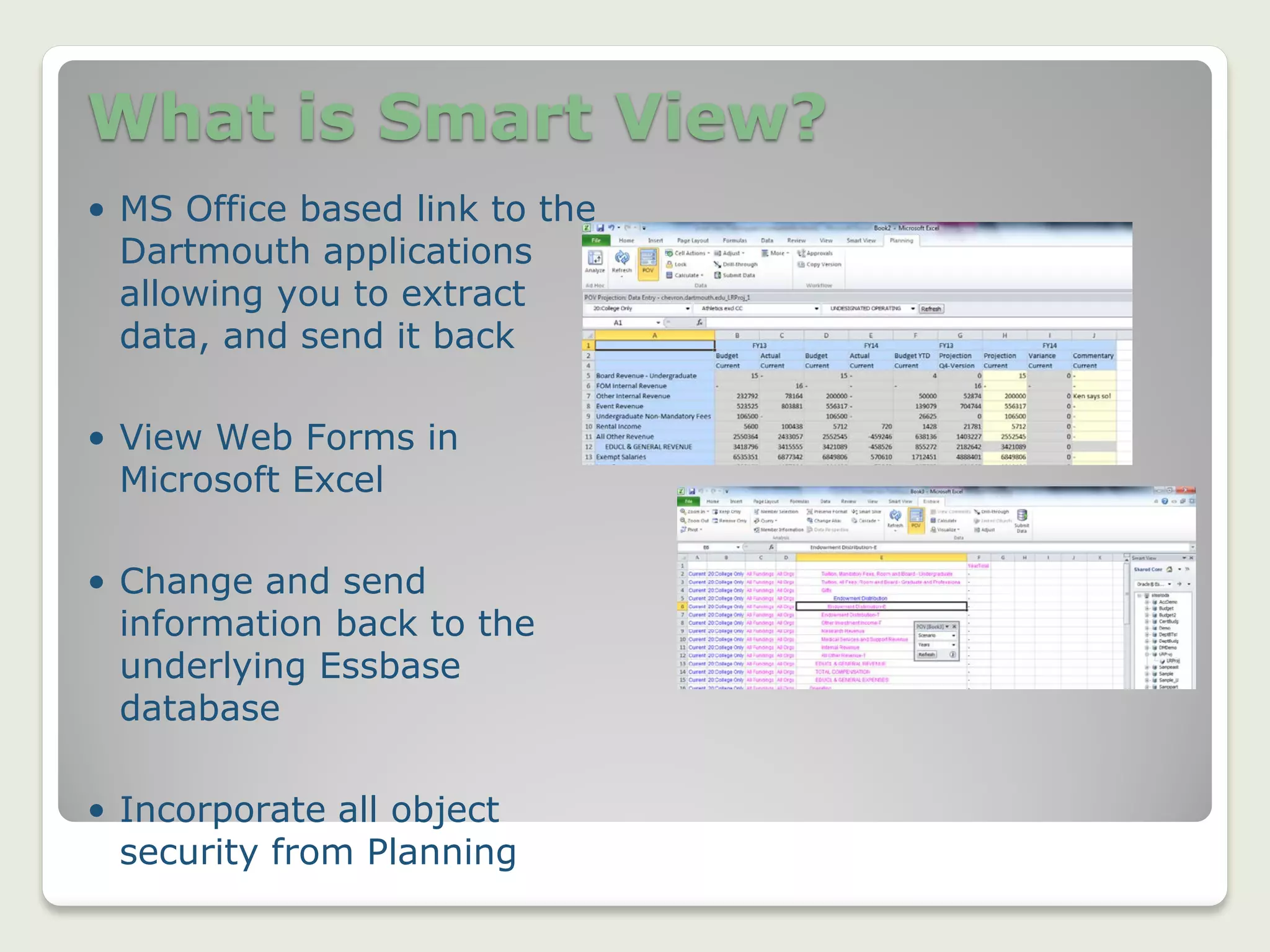 What is Smart View?
5
• MS Office based link to the
Dartmouth applications
allowing you to extract
data, and send it back
• View Web Forms in
Microsoft Excel
• Change and send
information back to the
underlying Essbase
database
• Incorporate all object
security from Planning
 
