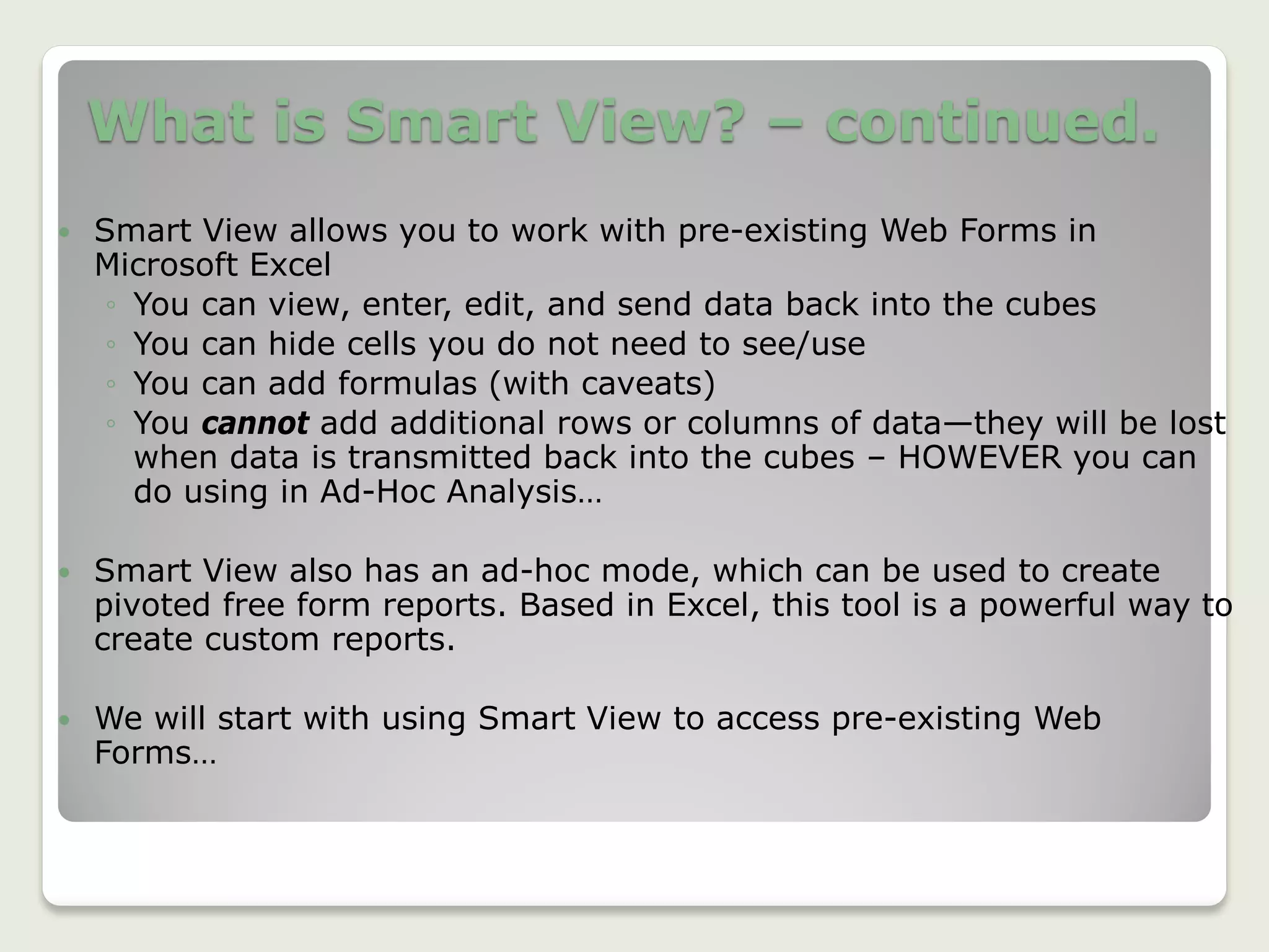What is Smart View? – continued.
 Smart View allows you to work with pre-existing Web Forms in
Microsoft Excel
◦ You can view, enter, edit, and send data back into the cubes
◦ You can hide cells you do not need to see/use
◦ You can add formulas (with caveats)
◦ You cannot add additional rows or columns of data—they will be lost
when data is transmitted back into the cubes – HOWEVER you can
do using in Ad-Hoc Analysis…
 Smart View also has an ad-hoc mode, which can be used to create
pivoted free form reports. Based in Excel, this tool is a powerful way to
create custom reports.
 We will start with using Smart View to access pre-existing Web
Forms…
6
 