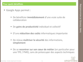 Pour quels bénéfices




                                                                                   PRÉSENTATION DE GOOGLE APPS
      Google Apps permet :

                    De bénéficier immédiatement d’une vraie suite de
                     collaboration

                    De gains de productivité individuel et collectif

                    D’une réduction des coûts informatiques importante

                    De mieux maîtriser la sécurité des informations,
                     simplement

                    De se recentrer sur son cœur de métier (en particulier pour
                     une TPE / PME), sans de préoccuper des aspects techniques


Smartview : Conseil, Expertise & Formation        11
 