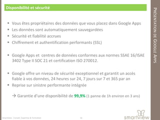 Disponibilité et sécurité




                                                                                     PRÉSENTATION DE GOOGLE APPS
         Vous êtes propriétaires des données que vous placez dans Google Apps
         Les données sont automatiquement sauvegardées
         Sécurité et fiabilité accrues
         Chiffrement et authentification performants (SSL)

      Google Apps et centres de données conformes aux normes SSAE 16/ISAE
       3402 Type II SOC 21 et certification ISO 270012.

      Google offre un niveau de sécurité exceptionnel et garantit un accès
       fiable à vos données, 24 heures sur 24, 7 jours sur 7 et 365 par an
      Reprise sur sinistre performante intégrée

           Garantie d’une disponibilité de 99,9% (1 panne de 1h environ en 3 ans)



Smartview : Conseil, Expertise & Formation      16
 