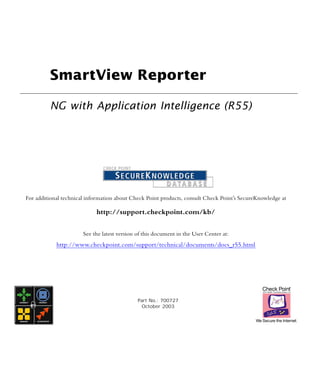 SmartView Reporter

         NG with Application Intelligence (R55)




For additional technical information about Check Point products, consult Check Point’s SecureKnowledge at

                            http://support.checkpoint.com/kb/


                       See the latest version of this document in the User Center at:
            http://www.checkpoint.com/support/technical/documents/docs_r55.html




                                              Part No.: 700727
                                               October 2003
 