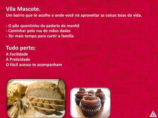Vila Mascote.
Um bairro que te acolhe e onde você irá aproveitar as coisas boas da vida.
- O pão quentinho da padaria de manhã
- Caminhar pela rua de mãos dadas
- Ter mais tempo para curtir a família
Tudo perto:
A Facilidade
A Praticidade
O Fácil acesso te acompanham
 