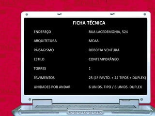 FICHA TÉCNICA
ENDEREÇO
ARQUITETURA
PAISAGISMO
ESTILO
TORRES
PAVIMENTOS
UNIDADES POR ANDAR
RUA LACEDEMONIA, 524
MCAA
ROBERTA VENTURA
CONTEMPORÂNEO
1
25 (1º PAVTO. + 24 TIPOS + DUPLEX)
6 UNIDS. TIPO / 6 UNIDS. DUPLEX
 