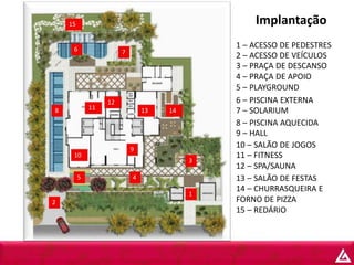 Implantação15
6 7
8 11
12
13 14
10
9
3
5 4
1
2
1 – ACESSO DE PEDESTRES
2 – ACESSO DE VEÍCULOS
3 – PRAÇA DE DESCANSO
4 – PRAÇA DE APOIO
5 – PLAYGROUND
6 – PISCINA EXTERNA
7 – SOLARIUM
8 – PISCINA AQUECIDA
9 – HALL
10 – SALÃO DE JOGOS
11 – FITNESS
12 – SPA/SAUNA
13 – SALÃO DE FESTAS
14 – CHURRASQUEIRA E
FORNO DE PIZZA
15 – REDÁRIO
 