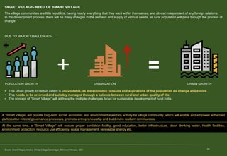 SMART VILLAGE- NEED OF SMART VILLAGE
10
The village communities are little republics, having nearly everything that they want within themselves, and almost independent of any foreign relations.
In the development process, there will be many changes in the demand and supply of various needs, as rural population will pass through the process of
change.
DUE TO MAJOR CHALLENGES-
Source: Smart Villages Initiative (Trinity College Cambridge). Retrieved February, 2021.
• This urban growth to certain extent is unavoidable, as the economic pursuits and aspirations of the population do change and evolve.
• This needs to be reversed and suitably managed through a balance between rural and urban quality of life.
• The concept of “Smart Village” will address the multiple challenges faced for sustainable development of rural India.
POPULATION GROWTH URBANIZATION URBAN GROWTH
A “Smart Village” will provide long-term social, economic, and environmental welfare activity for village community, which will enable and empower enhanced
participation in local governance processes, promote entrepreneurship and build more resilient communities.
At the same time, a “Smart Village” will ensure proper sanitation facility, good education, better infrastructure, clean drinking water, health facilities,
environment protection, resource use efficiency, waste management, renewable energy etc.
 