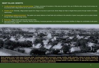 22
SMART VILLAGE- BENEFITS
1. Locally produced and locally consumed energy: If villages comprised of mountains or hilly area are present, then use of effective solar energy & wind energy can
be produced within village itself & can be used for further development.
2. Creation of job: Generally, village people migrate from village to city area in-quest of job. Smart village can help to mitigate these practice through creation of multiple
opportunities.
3. Contribution to global environment: The system can reduce reliance on fossil fuels and contribute to the reduction of green house gases such as carbon dioxide
through 25-30% average energy saving.
4. E-learning: Village people could ask their quarries online.
5. New technologies in education, e-learning, desktop publishing, horoscope generation and enhancing transportation facilities of village into comfortable & safe space
that enhance quality of life
Smart solutions cover a wide range of thematic areas, including agriculture, environment, energy, mobility, health, education, culture or tourism. Despite the
diversity of situations, many Smart Villages share common features which are reflected in the proposed definition, such as the importance of citizen
participation, an adequate governance and the use of an ‘anchor’ project in steering the strategy towards a specific objective. An appropriate support to the
development of Smart Villages should be provided at personal, national and regional levels
 