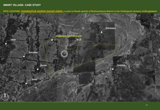 SMART VILLAGE- CASE STUDY
SITE LOCATION: SHAHBAZPUR ADARSH ​​NAGAR UNION- a union in Sarail upazila of Brahmanbaria district in the Chattogram division of Bangladesh.
23
SITE
Moinda
Sarail
Bakail
Islamabad
Shahbazpur
Chandura
Shahbazpur Town (15 sq.km)
 