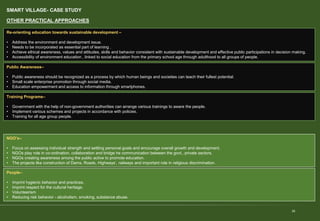 SMART VILLAGE- CASE STUDY
28
OTHER PRACTICAL APPROACHES
Re-orienting education towards sustainable development –
• Address the environment and development issue.
• Needs to be incorporated as essential part of learning .
• Achieve ethical awareness, values and attitudes, skills and behavior consistent with sustainable development and effective public participations in decision making.
• Accessibility of environment education , linked to social education from the primary school age through adulthood to all groups of people.
Public Awareness–
• Public awareness should be recognized as a process by which human beings and societies can teach their fullest potential.
• Small scale enterprise promotion through social media.
• Education empowerment and access to information through smartphones.
Training Programs–
• Government with the help of non-government authorities can arrange various trainings to aware the people.
• Implement various schemes and projects in accordance with policies.
• Training for all age group people.
NGO’s–
• Focus on assessing individual strength and settling personal goals and encourage overall growth and development.
• NGOs play role in co-ordination, collaboration and bridge he communication between the govt., private sectors.
• NGOs creating awareness among the public active to promote education.
• The projects like construction of Dams, Roads, Highways’, railways and important role in religious discrimination.
People–
• Imprint hygienic behavior and practices.
• Imprint respect for the cultural heritage.
• Volunteerism
• Reducing risk behavior - alcoholism, smoking, substance abuse.
 