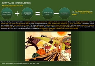 SMART VILLAGE- HISTORICAL GENESIS
5
“My idea of village Swaraj is that it is a complete republic, independent of its neighbors for its own vital wants. Thus, every village's first concern will be to
grow its own food crops and cotton for its cloth. It should have a reserve for its cattle, recreation and playground for adults and children. Then if there is more
land available, it will grow useful money crops. The village will maintain a village theatre, school and public hall. It will have its own waterworks, ensuring
clean water supply. This can be done through controlled wells or tanks. Education will be compulsory up to the final basic course. As far as possible every
activity will be conducted on the cooperative basis. There will be no castes such as we have today with their graded untouchability”
– Mahatma Gandhi
SMART VILLAGE
CONCEPT
HOLISTIC RURAL
DEVELOPMENT
ADARSH GRAM
(MODEL VILLAGE)
GRAM SWARAJ
(VILLAGE SELF-
RELIANCE)
After India Independence in 1947-
The Eco Needs Foundation has
initiated the concept of "Smart
Village"
Source: Gandhi, Mahatma (2010). Hind swaraj (Centenary ed.). Delhi: Rajpal & Sons.
Source: Gandhi, Mahatma (2010). Hind swaraj (Centenary ed.). Delhi: Rajpal & Sons.
 