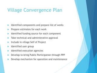 Village Convergence Plan
 Identified components and prepare list of works
 Prepare estimates for each work
 Identified funding source for each component
 Take technical and administrative approval
 Include in village Self of Project
 Identified user group
 Identified execution agencies
 Develop to bring Public Participation through PPP
 Develop mechanism for operation and maintenance
 