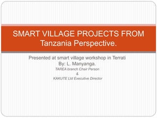 Presented at smart village workshop in Terrati
By: L. Manyanga.
TAREA branch Chair Person
&
KAKUTE Ltd Executive Director
SMART VILLAGE PROJECTS FROM
Tanzania Perspective.
 