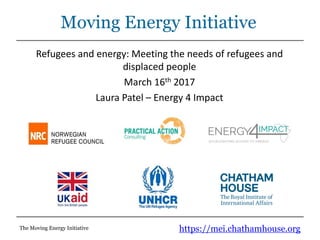https://mei.chathamhouse.orgThe Moving Energy Initiative
Moving Energy Initiative
Refugees and energy: Meeting the needs of refugees and
displaced people
March 16th 2017
Laura Patel – Energy 4 Impact
 