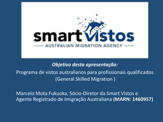 Objetivo desta apresentação:
Programa de vistos australianos para profissionais qualificados
(General Skilled Migration )
Marcelo Mota Fukuoka, Sócio-Diretor da Smart Vistos e
Agente Registrado de Imigração Australiana (MARN: 1460957)
 