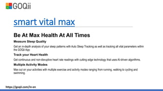 smart vital max
Be At Max Health At All Times
Measure Sleep Quality
Get an in-depth analysis of your sleep patterns with Auto Sleep Tracking as well as tracking all vital parameters within
the GOQii App
Track your Heart Health
Get continuous and non-disruptive heart rate readings with cutting edge technology that uses AI-driven algorithms.
Multiple Activity Modes
Max out on your activities with multiple exercise and activity modes ranging from running, walking to cycling and
swimming.
https://goqii.com/in-en
 