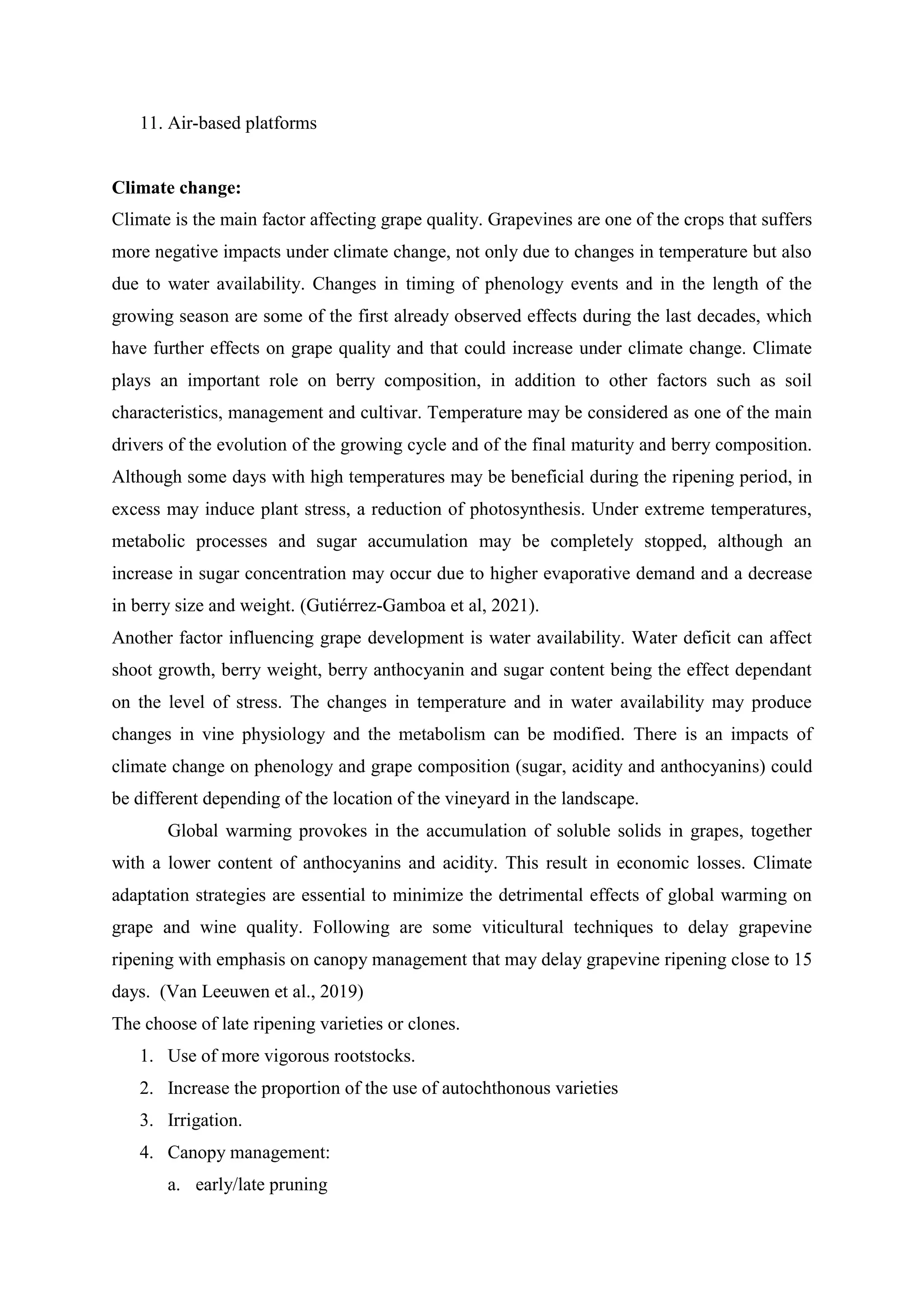 11. Air-based platforms
Climate change:
Climate is the main factor affecting grape quality. Grapevines are one of the crops that suffers
more negative impacts under climate change, not only due to changes in temperature but also
due to water availability. Changes in timing of phenology events and in the length of the
growing season are some of the first already observed effects during the last decades, which
have further effects on grape quality and that could increase under climate change. Climate
plays an important role on berry composition, in addition to other factors such as soil
characteristics, management and cultivar. Temperature may be considered as one of the main
drivers of the evolution of the growing cycle and of the final maturity and berry composition.
Although some days with high temperatures may be beneficial during the ripening period, in
excess may induce plant stress, a reduction of photosynthesis. Under extreme temperatures,
metabolic processes and sugar accumulation may be completely stopped, although an
increase in sugar concentration may occur due to higher evaporative demand and a decrease
in berry size and weight. (Gutiérrez-Gamboa et al, 2021).
Another factor influencing grape development is water availability. Water deficit can affect
shoot growth, berry weight, berry anthocyanin and sugar content being the effect dependant
on the level of stress. The changes in temperature and in water availability may produce
changes in vine physiology and the metabolism can be modified. There is an impacts of
climate change on phenology and grape composition (sugar, acidity and anthocyanins) could
be different depending of the location of the vineyard in the landscape.
Global warming provokes in the accumulation of soluble solids in grapes, together
with a lower content of anthocyanins and acidity. This result in economic losses. Climate
adaptation strategies are essential to minimize the detrimental effects of global warming on
grape and wine quality. Following are some viticultural techniques to delay grapevine
ripening with emphasis on canopy management that may delay grapevine ripening close to 15
days. (Van Leeuwen et al., 2019)
The choose of late ripening varieties or clones.
1. Use of more vigorous rootstocks.
2. Increase the proportion of the use of autochthonous varieties
3. Irrigation.
4. Canopy management:
a. early/late pruning
 