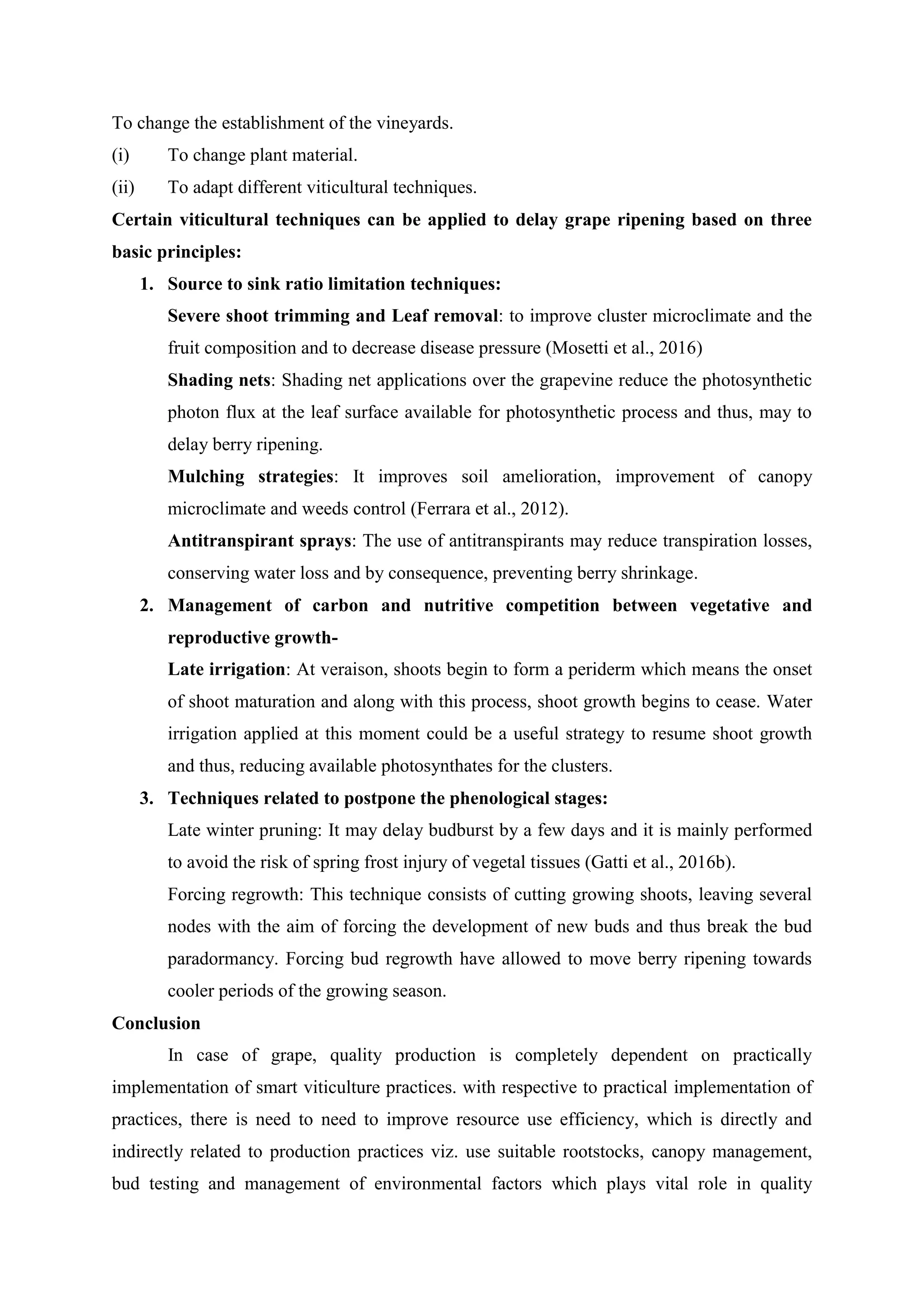 To change the establishment of the vineyards.
(i) To change plant material.
(ii) To adapt different viticultural techniques.
Certain viticultural techniques can be applied to delay grape ripening based on three
basic principles:
1. Source to sink ratio limitation techniques:
Severe shoot trimming and Leaf removal: to improve cluster microclimate and the
fruit composition and to decrease disease pressure (Mosetti et al., 2016)
Shading nets: Shading net applications over the grapevine reduce the photosynthetic
photon flux at the leaf surface available for photosynthetic process and thus, may to
delay berry ripening.
Mulching strategies: It improves soil amelioration, improvement of canopy
microclimate and weeds control (Ferrara et al., 2012).
Antitranspirant sprays: The use of antitranspirants may reduce transpiration losses,
conserving water loss and by consequence, preventing berry shrinkage.
2. Management of carbon and nutritive competition between vegetative and
reproductive growth-
Late irrigation: At veraison, shoots begin to form a periderm which means the onset
of shoot maturation and along with this process, shoot growth begins to cease. Water
irrigation applied at this moment could be a useful strategy to resume shoot growth
and thus, reducing available photosynthates for the clusters.
3. Techniques related to postpone the phenological stages:
Late winter pruning: It may delay budburst by a few days and it is mainly performed
to avoid the risk of spring frost injury of vegetal tissues (Gatti et al., 2016b).
Forcing regrowth: This technique consists of cutting growing shoots, leaving several
nodes with the aim of forcing the development of new buds and thus break the bud
paradormancy. Forcing bud regrowth have allowed to move berry ripening towards
cooler periods of the growing season.
Conclusion
In case of grape, quality production is completely dependent on practically
implementation of smart viticulture practices. with respective to practical implementation of
practices, there is need to need to improve resource use efficiency, which is directly and
indirectly related to production practices viz. use suitable rootstocks, canopy management,
bud testing and management of environmental factors which plays vital role in quality
 
