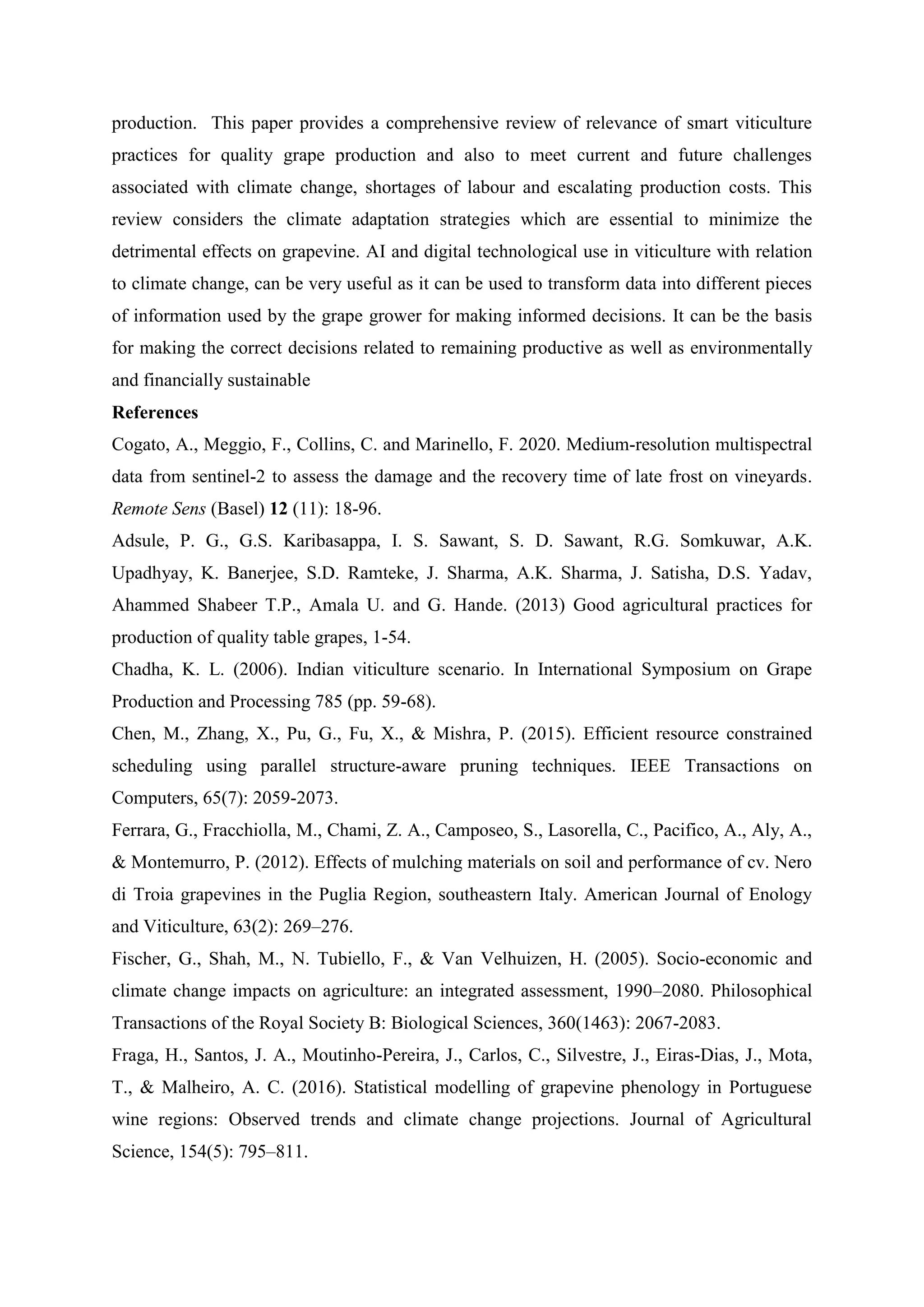 production. This paper provides a comprehensive review of relevance of smart viticulture
practices for quality grape production and also to meet current and future challenges
associated with climate change, shortages of labour and escalating production costs. This
review considers the climate adaptation strategies which are essential to minimize the
detrimental effects on grapevine. AI and digital technological use in viticulture with relation
to climate change, can be very useful as it can be used to transform data into different pieces
of information used by the grape grower for making informed decisions. It can be the basis
for making the correct decisions related to remaining productive as well as environmentally
and financially sustainable
References
Cogato, A., Meggio, F., Collins, C. and Marinello, F. 2020. Medium-resolution multispectral
data from sentinel-2 to assess the damage and the recovery time of late frost on vineyards.
Remote Sens (Basel) 12 (11): 18-96.
Adsule, P. G., G.S. Karibasappa, I. S. Sawant, S. D. Sawant, R.G. Somkuwar, A.K.
Upadhyay, K. Banerjee, S.D. Ramteke, J. Sharma, A.K. Sharma, J. Satisha, D.S. Yadav,
Ahammed Shabeer T.P., Amala U. and G. Hande. (2013) Good agricultural practices for
production of quality table grapes, 1-54.
Chadha, K. L. (2006). Indian viticulture scenario. In International Symposium on Grape
Production and Processing 785 (pp. 59-68).
Chen, M., Zhang, X., Pu, G., Fu, X., & Mishra, P. (2015). Efficient resource constrained
scheduling using parallel structure-aware pruning techniques. IEEE Transactions on
Computers, 65(7): 2059-2073.
Ferrara, G., Fracchiolla, M., Chami, Z. A., Camposeo, S., Lasorella, C., Pacifico, A., Aly, A.,
& Montemurro, P. (2012). Effects of mulching materials on soil and performance of cv. Nero
di Troia grapevines in the Puglia Region, southeastern Italy. American Journal of Enology
and Viticulture, 63(2): 269–276.
Fischer, G., Shah, M., N. Tubiello, F., & Van Velhuizen, H. (2005). Socio-economic and
climate change impacts on agriculture: an integrated assessment, 1990–2080. Philosophical
Transactions of the Royal Society B: Biological Sciences, 360(1463): 2067-2083.
Fraga, H., Santos, J. A., Moutinho-Pereira, J., Carlos, C., Silvestre, J., Eiras-Dias, J., Mota,
T., & Malheiro, A. C. (2016). Statistical modelling of grapevine phenology in Portuguese
wine regions: Observed trends and climate change projections. Journal of Agricultural
Science, 154(5): 795–811.
 