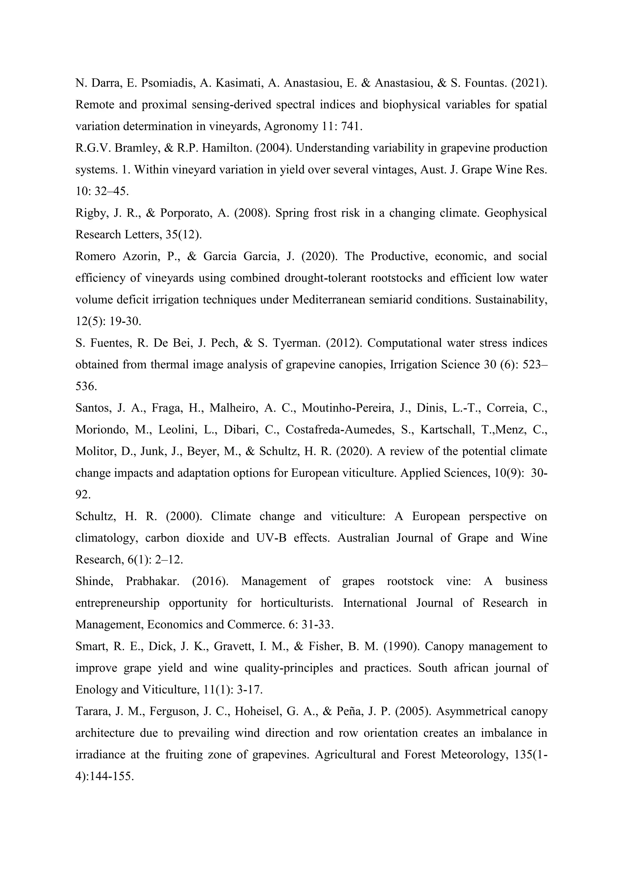 N. Darra, E. Psomiadis, A. Kasimati, A. Anastasiou, E. & Anastasiou, & S. Fountas. (2021).
Remote and proximal sensing-derived spectral indices and biophysical variables for spatial
variation determination in vineyards, Agronomy 11: 741.
R.G.V. Bramley, & R.P. Hamilton. (2004). Understanding variability in grapevine production
systems. 1. Within vineyard variation in yield over several vintages, Aust. J. Grape Wine Res.
10: 32–45.
Rigby, J. R., & Porporato, A. (2008). Spring frost risk in a changing climate. Geophysical
Research Letters, 35(12).
Romero Azorin, P., & Garcia Garcia, J. (2020). The Productive, economic, and social
efficiency of vineyards using combined drought-tolerant rootstocks and efficient low water
volume deficit irrigation techniques under Mediterranean semiarid conditions. Sustainability,
12(5): 19-30.
S. Fuentes, R. De Bei, J. Pech, & S. Tyerman. (2012). Computational water stress indices
obtained from thermal image analysis of grapevine canopies, Irrigation Science 30 (6): 523–
536.
Santos, J. A., Fraga, H., Malheiro, A. C., Moutinho-Pereira, J., Dinis, L.-T., Correia, C.,
Moriondo, M., Leolini, L., Dibari, C., Costafreda-Aumedes, S., Kartschall, T.,Menz, C.,
Molitor, D., Junk, J., Beyer, M., & Schultz, H. R. (2020). A review of the potential climate
change impacts and adaptation options for European viticulture. Applied Sciences, 10(9): 30-
92.
Schultz, H. R. (2000). Climate change and viticulture: A European perspective on
climatology, carbon dioxide and UV-B effects. Australian Journal of Grape and Wine
Research, 6(1): 2–12.
Shinde, Prabhakar. (2016). Management of grapes rootstock vine: A business
entrepreneurship opportunity for horticulturists. International Journal of Research in
Management, Economics and Commerce. 6: 31-33.
Smart, R. E., Dick, J. K., Gravett, I. M., & Fisher, B. M. (1990). Canopy management to
improve grape yield and wine quality-principles and practices. South african journal of
Enology and Viticulture, 11(1): 3-17.
Tarara, J. M., Ferguson, J. C., Hoheisel, G. A., & Peña, J. P. (2005). Asymmetrical canopy
architecture due to prevailing wind direction and row orientation creates an imbalance in
irradiance at the fruiting zone of grapevines. Agricultural and Forest Meteorology, 135(1-
4):144-155.
 