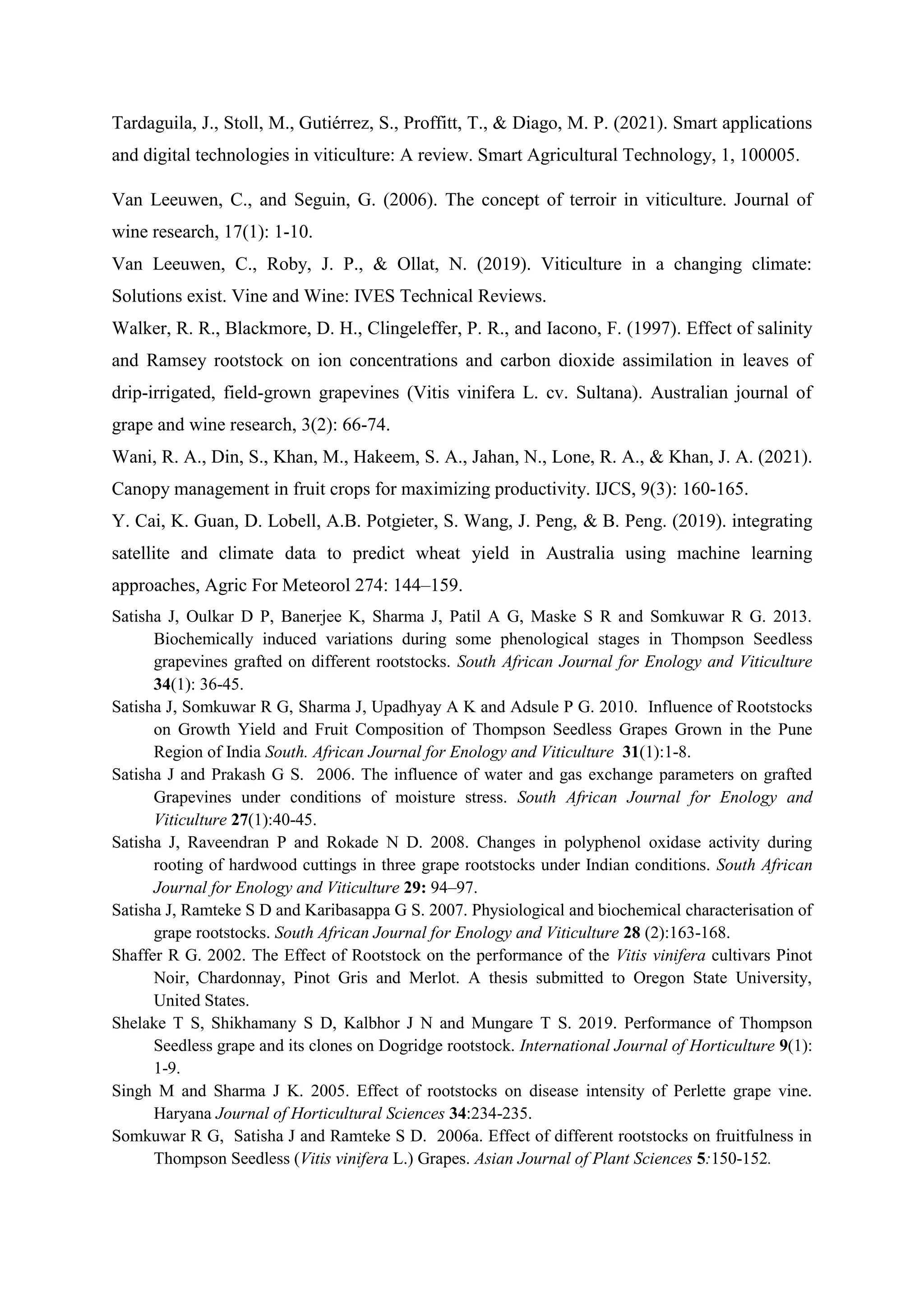 Tardaguila, J., Stoll, M., Gutiérrez, S., Proffitt, T., & Diago, M. P. (2021). Smart applications
and digital technologies in viticulture: A review. Smart Agricultural Technology, 1, 100005.
Van Leeuwen, C., and Seguin, G. (2006). The concept of terroir in viticulture. Journal of
wine research, 17(1): 1-10.
Van Leeuwen, C., Roby, J. P., & Ollat, N. (2019). Viticulture in a changing climate:
Solutions exist. Vine and Wine: IVES Technical Reviews.
Walker, R. R., Blackmore, D. H., Clingeleffer, P. R., and Iacono, F. (1997). Effect of salinity
and Ramsey rootstock on ion concentrations and carbon dioxide assimilation in leaves of
drip‐irrigated, field‐grown grapevines (Vitis vinifera L. cv. Sultana). Australian journal of
grape and wine research, 3(2): 66-74.
Wani, R. A., Din, S., Khan, M., Hakeem, S. A., Jahan, N., Lone, R. A., & Khan, J. A. (2021).
Canopy management in fruit crops for maximizing productivity. IJCS, 9(3): 160-165.
Y. Cai, K. Guan, D. Lobell, A.B. Potgieter, S. Wang, J. Peng, & B. Peng. (2019). integrating
satellite and climate data to predict wheat yield in Australia using machine learning
approaches, Agric For Meteorol 274: 144–159.
Satisha J, Oulkar D P, Banerjee K, Sharma J, Patil A G, Maske S R and Somkuwar R G. 2013.
Biochemically induced variations during some phenological stages in Thompson Seedless
grapevines grafted on different rootstocks. South African Journal for Enology and Viticulture
34(1): 36-45.
Satisha J, Somkuwar R G, Sharma J, Upadhyay A K and Adsule P G. 2010. Influence of Rootstocks
on Growth Yield and Fruit Composition of Thompson Seedless Grapes Grown in the Pune
Region of India South. African Journal for Enology and Viticulture 31(1):1-8.
Satisha J and Prakash G S. 2006. The influence of water and gas exchange parameters on grafted
Grapevines under conditions of moisture stress. South African Journal for Enology and
Viticulture 27(1):40-45.
Satisha J, Raveendran P and Rokade N D. 2008. Changes in polyphenol oxidase activity during
rooting of hardwood cuttings in three grape rootstocks under Indian conditions. South African
Journal for Enology and Viticulture 29: 94–97.
Satisha J, Ramteke S D and Karibasappa G S. 2007. Physiological and biochemical characterisation of
grape rootstocks. South African Journal for Enology and Viticulture 28 (2):163-168.
Shaffer R G. 2002. The Effect of Rootstock on the performance of the Vitis vinifera cultivars Pinot
Noir, Chardonnay, Pinot Gris and Merlot. A thesis submitted to Oregon State University,
United States.
Shelake T S, Shikhamany S D, Kalbhor J N and Mungare T S. 2019. Performance of Thompson
Seedless grape and its clones on Dogridge rootstock. International Journal of Horticulture 9(1):
1-9.
Singh M and Sharma J K. 2005. Effect of rootstocks on disease intensity of Perlette grape vine.
Haryana Journal of Horticultural Sciences 34:234-235.
Somkuwar R G, Satisha J and Ramteke S D. 2006a. Effect of different rootstocks on fruitfulness in
Thompson Seedless (Vitis vinifera L.) Grapes. Asian Journal of Plant Sciences 5:150-152.
 