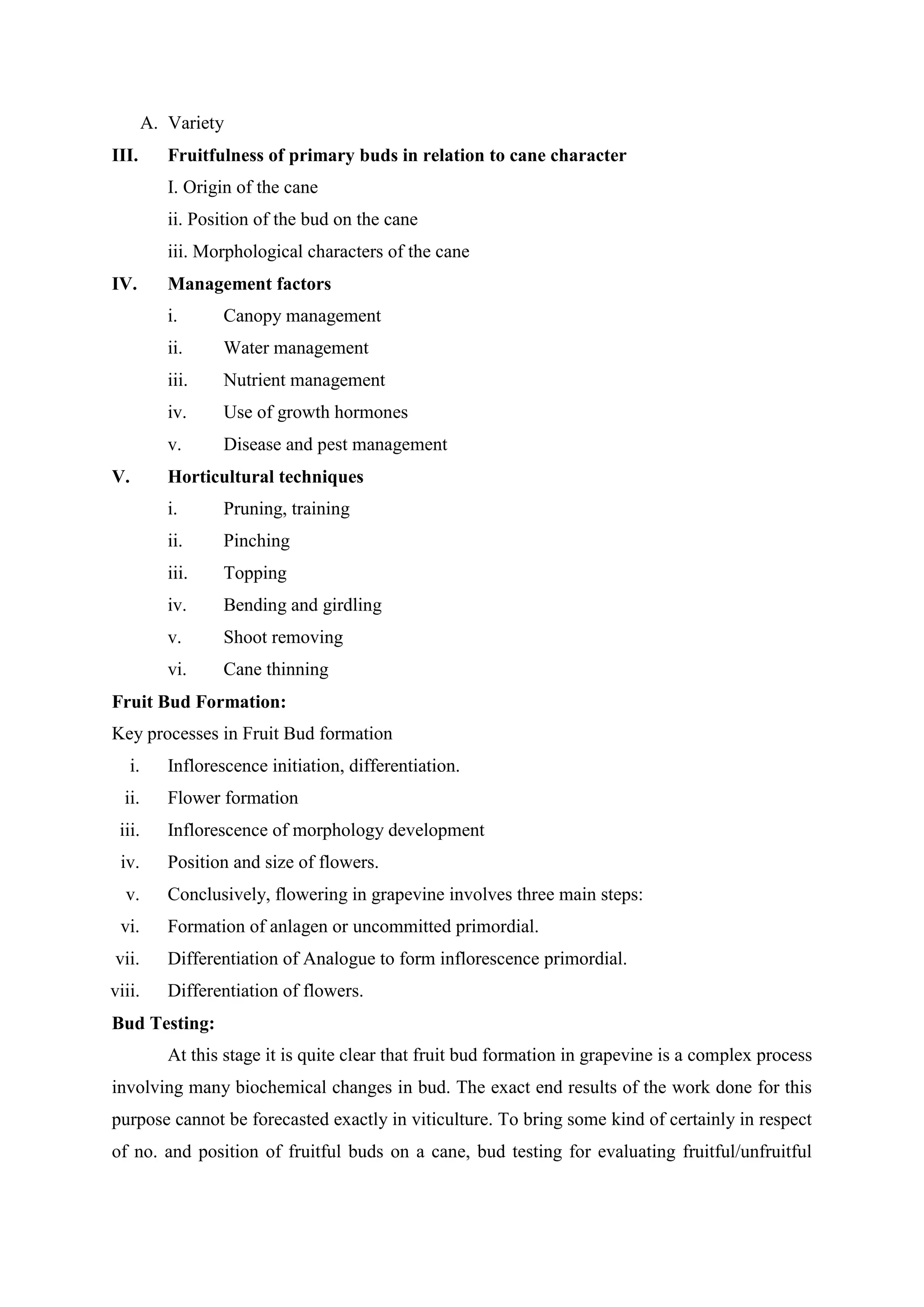 A. Variety
III. Fruitfulness of primary buds in relation to cane character
I. Origin of the cane
ii. Position of the bud on the cane
iii. Morphological characters of the cane
IV. Management factors
i. Canopy management
ii. Water management
iii. Nutrient management
iv. Use of growth hormones
v. Disease and pest management
V. Horticultural techniques
i. Pruning, training
ii. Pinching
iii. Topping
iv. Bending and girdling
v. Shoot removing
vi. Cane thinning
Fruit Bud Formation:
Key processes in Fruit Bud formation
i. Inflorescence initiation, differentiation.
ii. Flower formation
iii. Inflorescence of morphology development
iv. Position and size of flowers.
v. Conclusively, flowering in grapevine involves three main steps:
vi. Formation of anlagen or uncommitted primordial.
vii. Differentiation of Analogue to form inflorescence primordial.
viii. Differentiation of flowers.
Bud Testing:
At this stage it is quite clear that fruit bud formation in grapevine is a complex process
involving many biochemical changes in bud. The exact end results of the work done for this
purpose cannot be forecasted exactly in viticulture. To bring some kind of certainly in respect
of no. and position of fruitful buds on a cane, bud testing for evaluating fruitful/unfruitful
 