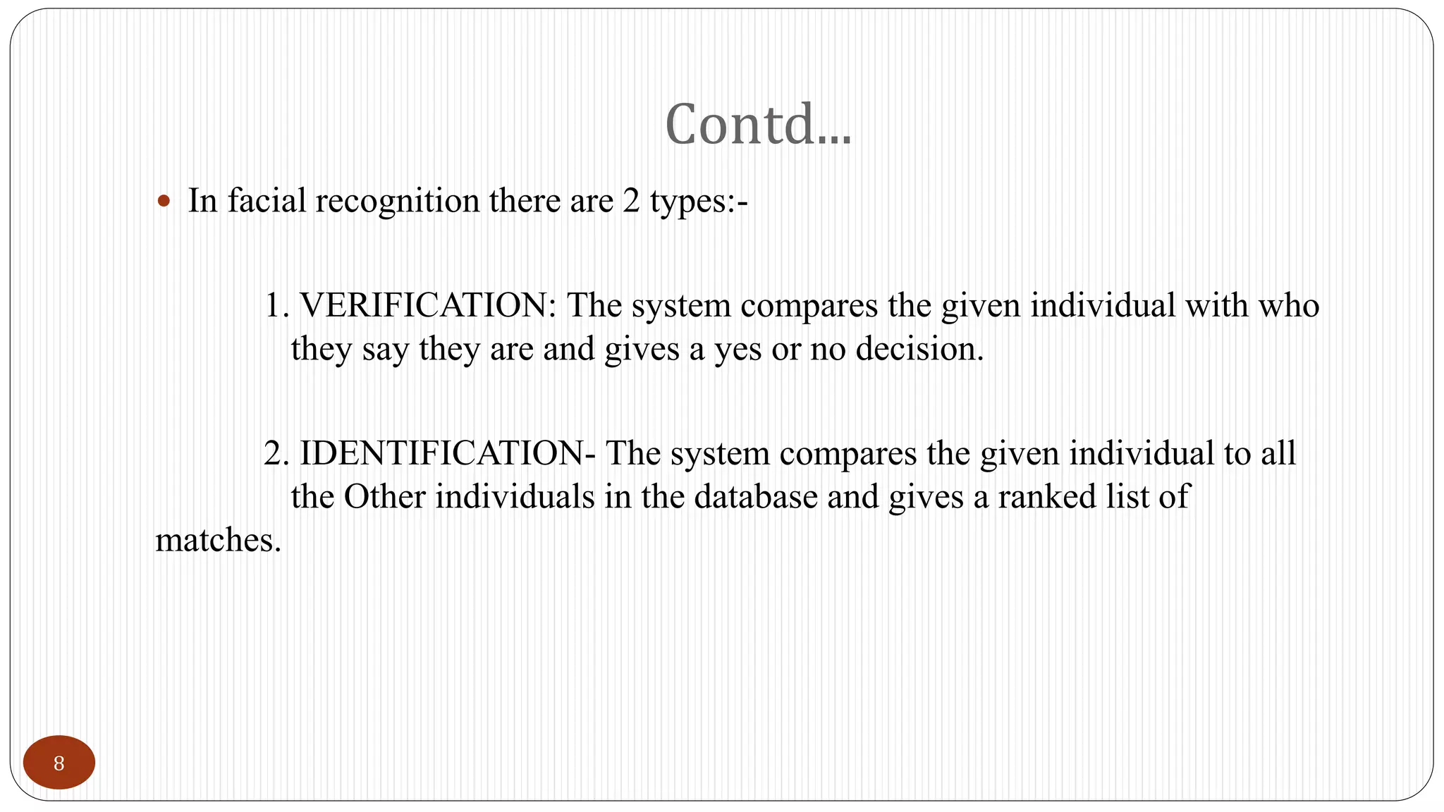 Contd...
 In facial recognition there are 2 types:-
1. VERIFICATION: The system compares the given individual with who
they say they are and gives a yes or no decision.
2. IDENTIFICATION- The system compares the given individual to all
the Other individuals in the database and gives a ranked list of
matches.
8
 