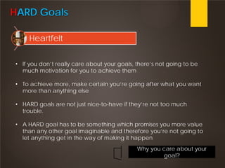HARD Goals
Heartfelt
• If you don’t really care about your goals, there’s not going to be
much motivation for you to achieve them
• To achieve more, make certain you’re going after what you want
more than anything else
• HARD goals are not just nice-to-have if they’re not too much
trouble.
• A HARD goal has to be something which promises you more value
than any other goal imaginable and therefore you’re not going to
let anything get in the way of making it happen
Why you care about your
goal?
 