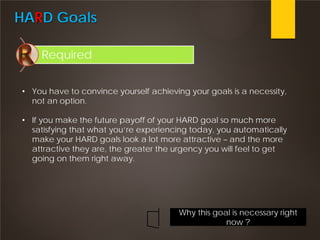 HARD Goals
Required
• You have to convince yourself achieving your goals is a necessity,
not an option.
• If you make the future payoff of your HARD goal so much more
satisfying that what you’re experiencing today, you automatically
make your HARD goals look a lot more attractive – and the more
attractive they are, the greater the urgency you will feel to get
going on them right away.
Why this goal is necessary right
now ?
 