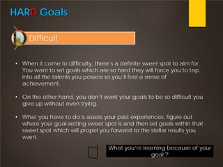 HARD Goals
Difficult
• When it come to difficulty, there’s a definite sweet spot to aim for.
You want to set goals which are so hard they will force you to tap
into all the talents you possess so you’ll feel a sense of
achievement.
• On the other hand, you don’t want your goals to be so difficult you
give up without even trying.
• What you have to do is assess your past experiences, figure out
where your goal-setting sweet spot is and then set goals within that
sweet spot which will propel you forward to the stellar results you
want.
What you’re learning because of your
goal ?
 