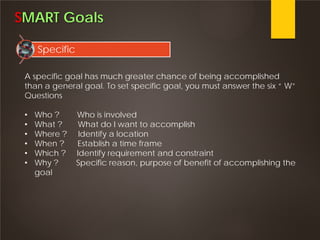 SMART Goals
Specific
A specific goal has much greater chance of being accomplished
than a general goal. To set specific goal, you must answer the six “ W”
Questions
• Who ? Who is involved
• What ? What do I want to accomplish
• Where ? Identify a location
• When ? Establish a time frame
• Which ? Identify requirement and constraint
• Why ? Specific reason, purpose of benefit of accomplishing the
goal
 