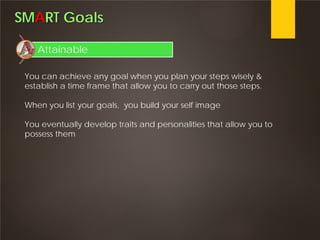 SMART Goals
Attainable
You can achieve any goal when you plan your steps wisely &
establish a time frame that allow you to carry out those steps.
When you list your goals, you build your self image
You eventually develop traits and personalities that allow you to
possess them
 