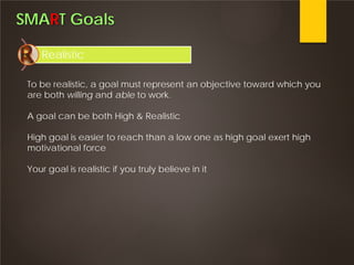 SMART Goals
Realistic
To be realistic, a goal must represent an objective toward which you
are both willing and able to work.
A goal can be both High & Realistic
High goal is easier to reach than a low one as high goal exert high
motivational force
Your goal is realistic if you truly believe in it
 