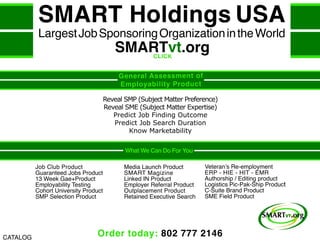 Order today: 802 777 2146
General Assessment of
Employability Product
Reveal SMP (Subject Matter Preference)
Reveal SME (Subject Matter Expertise)
Predict Job Finding Outcome
Predict Job Search Duration
Know Marketability
What We Can Do For You
Veteran’s Re-employment
ERP - HIE - HIT - EMR
Authorship / Editing product
Logistics Pic-Pak-Ship Product
C-Suite Brand Product
SME Field Product
Media Launch Product
SMART Magizine
Linked IN Product
Employer Referral Product
Outplacement Product
Retained Executive Search
Job Club Product
Guaranteed Jobs Product
13 Week Gae+Product
Employability Testing
Cohort University Product
SMP Selection Product
SMART Holdings USA
LargestJobSponsoringOrganizationintheWorld
SMARTvt.org
CATALOG
CLICK
 