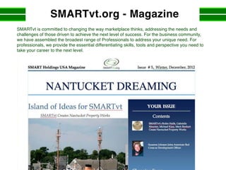 SMARTvt.org - Magazine
SMARTvt is committed to changing the way marketplace thinks, addressing the needs and
challenges of those driven to achieve the next level of success. For the business community,
we have assembled the broadest range of Professionals to address your unique need. For
professionals, we provide the essential differentiating skills, tools and perspective you need to
take your career to the next level.
 