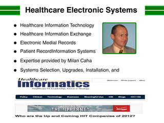 Healthcare Electronic Systems
Healthcare Information Technology
Healthcare Information Exchange
Electronic Medial Records
Patient RecordInformation Systems
Expertise provided by Milan Caha
Systems Selection, Upgrades, Installation, and
 
