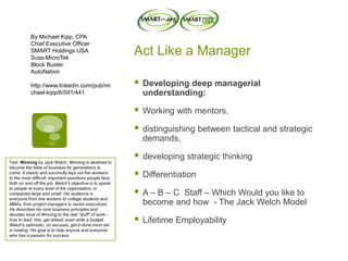 Act Like a Manager
 Developing deep managerial
understanding:
 Working with mentors,
 distinguishing between tactical and strategic
demands,
 developing strategic thinking
 Differentiation
 A – B – C Staff – Which Would you like to
become and how - The Jack Welch Model
 Lifetime Employability
By Michael Kipp, CPA
Chief Executive Officer
SMART Holdings USA
Suss-MicroTek
Block Buster
AutoNation
http://www.linkedin.com/pub/mi
chael-kipp/6/591/441
Text: Winning by Jack Welch, Winning is destined to
become the bible of business for generations to
come. It clearly and succinctly lays out the answers
to the most difficult, important questions people face
both on and off the job. Welch's objective is to speak
to people at every level of the organization, in
companies large and small. His audience is
everyone from line workers to college students and
MBAs, from project managers to senior executives.
He describes his core business principles and
devotes most of Winning to the real "stuff" of work--
how to lead, hire, get ahead, even write a budget.
Welch's optimistic, no excuses, get-it-done mind set
is riveting. His goal is to help anyone and everyone
who has a passion for success.
 