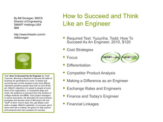 How to Succeed and Think
Like an Engineer
 Required Text: Yuzuriha, Todd; How To
Succeed As An Engineer, 2010, $120
 Cost Strategies
 Focus
 Differentiation
 Competitor Product Analysis
 Making a Difference as an Engineer
 Exchange Rates and Engineers
 Finance and Today’s Engineer
 Financial Linkages
By Bill Donegan, MSCS
Director of Engineering
SMART Holdings USA
IBM
http://www.linkedin.com/in
/billdonegan
Text: How To Succeed As An Engineer by Todd
Yuzuriha, Winning is destined to become the bible of
business for generations to come. It clearly and
succinctly lays out the answers to the most difficult,
important questions people face both on and off the
job. Welch's objective is to speak to people at every
level of the organization, in companies large and
small. His audience is everyone from line workers to
college students and MBAs, from project managers
to senior executives. He describes his core business
principles and devotes most of Winning to the real
"stuff" of work--how to lead, hire, get ahead, even
write a budget. Welch's optimistic, no excuses, get-it-
done mind set is riveting. His goal is to help anyone
and everyone who has a passion for success.
 
