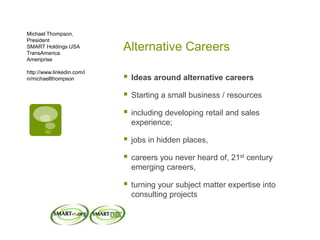 Alternative Careers
 Ideas around alternative careers
 Starting a small business / resources
 including developing retail and sales
experience;
 jobs in hidden places,
 careers you never heard of, 21st century
emerging careers,
 turning your subject matter expertise into
consulting projects
Michael Thompson,
President
SMART Holdings USA
TransAmerica
Ameriprise
http://www.linkedin.com/i
n/michaellthompson
 
