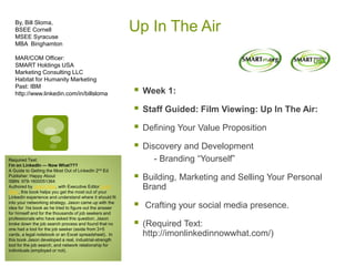 Up In The Air
 Week 1:
 Staff Guided: Film Viewing: Up In The Air:
 Defining Your Value Proposition
 Discovery and Development
- Branding “Yourself”
 Building, Marketing and Selling Your Personal
Brand
 Crafting your social media presence.
 (Required Text:
http://imonlinkedinnowwhat.com/)
By, Bill Sloma,
BSEE Cornell
MSEE Syracuse
MBA Binghamton
MAR/COM Officer:
SMART Holdings USA
Marketing Consulting LLC
Habitat for Humanity Marketing
Past: IBM
http://www.linkedin.com/in/billsloma
Required Text:
I’m on LinkedIn — Now What???
A Guide to Getting the Most Out of LinkedIn 2nd Ed
Publisher: Happy About
ISBN: 978-1600051364
Authored by Jason Alba, with Executive Editor Scott
Allen, this book helps you get the most out of your
LinkedIn experience and understand where it should fit
into your networking strategy. Jason came up with the
idea for his book as he tried to figure out the answer
for himself and for the thousands of job seekers and
professionals who have asked this question. Jason
broke down the job search process and found that no
one had a tool for the job seeker (aside from 3×5
cards, a legal notebook or an Excel spreadsheet). In
this book Jason developed a real, industrial-strength
tool for the job search, and network relationship for
individuals (employed or not).
 